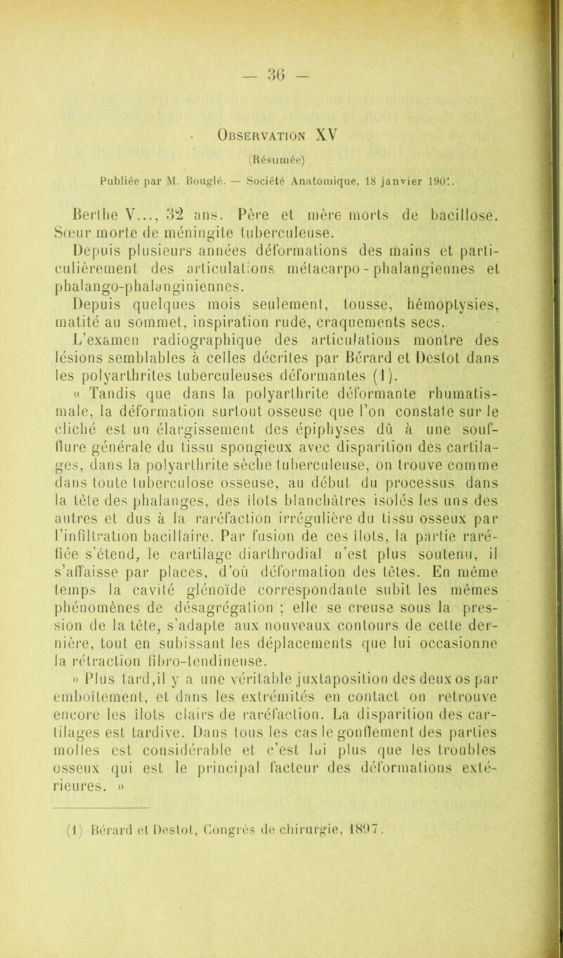 — 3() Observation XV (Hésu niée) Publiée par M. Bougie. — Société Anatomique, 18 janvier 1901. Herllie V..., 3*2 ans. Père el mère morts de liacillose. Sonii’ morte de méningite Inhercnlense. Depuis plusieurs années défoianations des mains et parti- enlièrement des articulations métacarpo-phalangiennes et ptialango-phalanginiennes. Depuis quelques mois seulement, tousse, hémoptysies, matité au sommet, inspiration rude, craquements secs. L’e.xamen radiographique des articulations montre des lésions semblables à celles décrites par Bérard et Destot dans les polyarthrites tuberculeuses déformantes (1). (( Tandis que dans la polyarthrite déformante rhumatis- male, la déformation surtout osseuse que l’on constate sur le cliché est un élargissement des épiphyses dCi à une souf- llure générale du tissu spongieux avec disparition des cartila- ges, dans la polyarthrite sèche tuberculeuse, on trouve comme dans tonte tuberculose osseuse, au début du processus dans la tète des phalanges, des îlots blanchâtres isolés les uns des autres et dus à la rai'éfaction irrégulière du tissu osseux par rinfiltralion bacillaire. Par fusion de ces îlots, la partie raré- fiée s’étend, le cartilage diarlhrodial n’est plus soutenu, il s’affaisse par places, d’où déformation des tètes. En même temps la cavité glénoïde correspondante subit les mêmes phénomènes de désagrégation ; elle se ci'euse sous la pres- sion de la tète, s’adapte aux nouveaux contours de cette der- iiière, tout en subissant les déplacements (pie lui occasionne la rétraction lîbro-lendineuse. » Plus tard,il y a une véritable juxtaposition des deux os par emboîtement, et dans les extrémités en contact on retrouve encoi'c les îlots clairs de raréfaction. I^a disparition des car- tilages est tai'dive. Dans tous les cas le gonllement des parties molles est considérable et c’est lui [)lus (jue les troubles osseux (jui est le principal facteur des déformations exté- rieures. » (I) Hérard ol Doslol, (longrùs d(‘chirurgie, 1SU7.