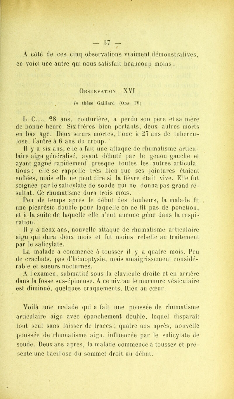 A côté de ces cinq observations V!aiment démonstratives, en voici une autre qui nous satisfait beaucoup moins : Observation XVI In thèse Gaillard (Ohs. IV) L. G..., -8 ans, couturière, a perdu son père et sa mère de bonne heure. Six frères bien portants, deux autres morts en bas âge. Deux sœurs mortes, Tune à 27 ans de tubercu- lose, l’autre à 6 ans du croup. Il y a six ans, elle a fait une attaque de rhumatisme articu- laire aigu généralisé, ayant débuté par le genou gauche et ayant gagné rapidement presque toutes les autres articula- tions ; elle se rappelle très bien que ses jointures étaient enflées, mais elle ne peut dire si la fièvre était vive. Elle fut soignée par lesalicylate de soude qui ne donna pas grand ré- sultat. Ce rhumatisme dura trois mois. Peu de temps après le début des douleurs, la malade fit une pleurésie double pour laquelle on ne fit pas de ponction, et à la suite de laquelle elle n’eut aucune gêne dans la respi- ration. 11 y a deux ans, nouvelle attaque de rhumatisme articulaire aigu qui dura deux mois et fut moins rebelle au traitement par le salicylate. La malade a commencé à tousser il y a quatre mois. Peu de crachats, pas d’hémoptysie, mais amaigrissement considé- rable et sueurs nocturnes. A l’examen, submatité sous la clavicule droite et en arrière dans la fosse sus-épineuse. A ce niveau le murmure vésiculaire est diminué, quelques craquements. Rien au cœur. Voilà une malade qui a fait une poussée de rhumatisme articulaire aigu avec épanchement double, lequel disparaît tout seul sans laisser de traces ; quatre ans après, nouvelle poussée de rhumatisme aigu, influencée par le salicylate de soude. Deux ans après, la malade commence à tousser et pré- sente une bacillose du sommet droit au début.