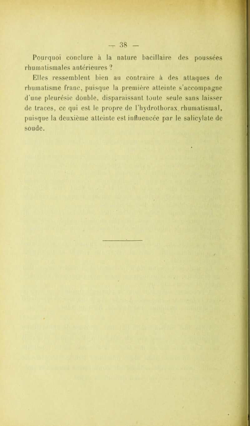 Pourquoi conclure à la nature I)acillaire des poussées rhumatismales antérieures ? Elles ressemblent bien au contraire à des attaques de rhumatisme franc, puisque la première atteinte s’accompagne d’une pleurésie double, disparaissant toute seule sans laisser de traces, ce qui est le propre de l’bydrotborax. rhumatismal, puisque la deuxième atteinte est influencée par le salicylate de soude. I