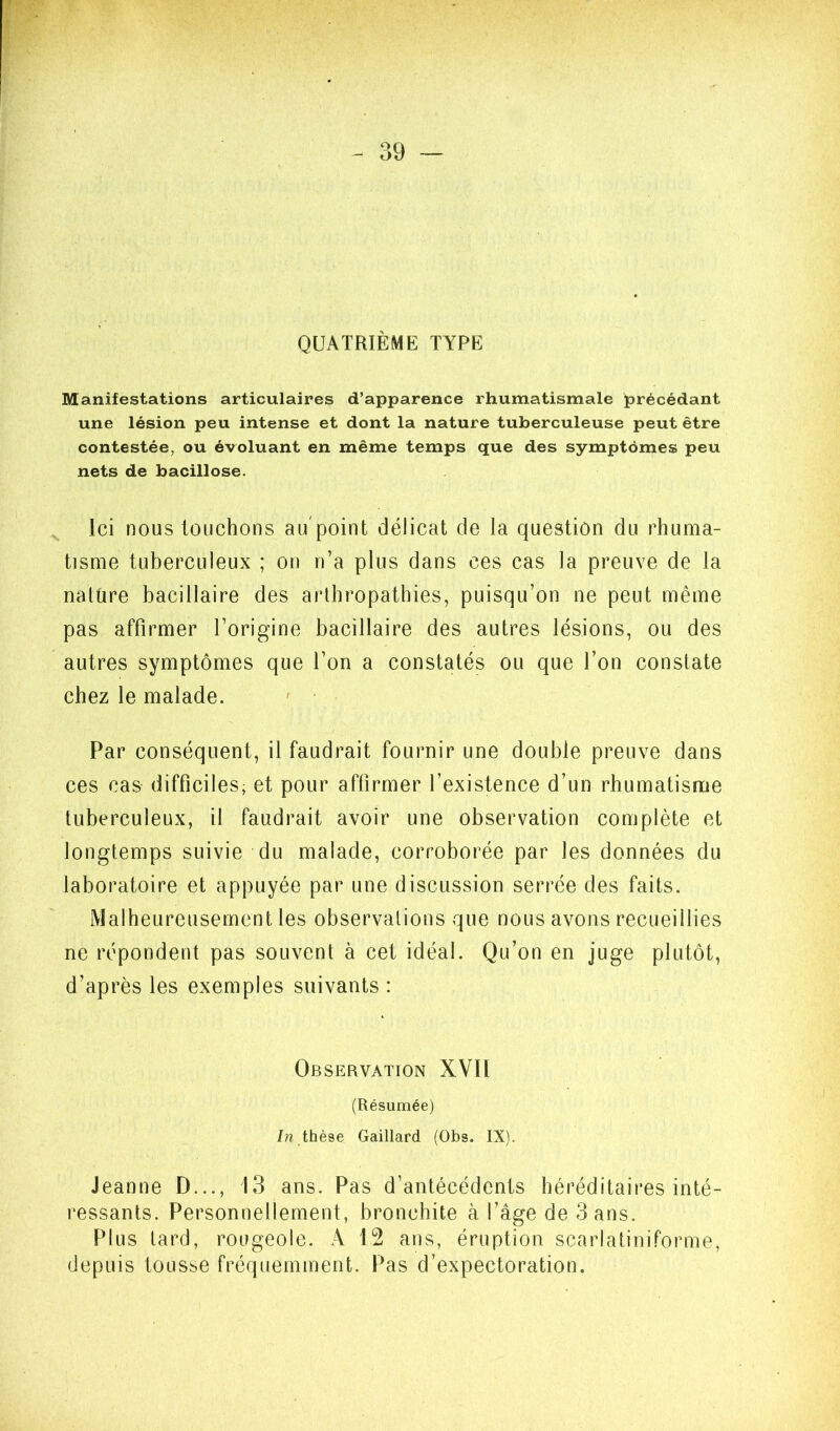 QUATRIÈME TYPE Manifestations articulaires d’apparence rhumatismale précédant une lésion peu intense et dont la nature tuberculeuse peut être contestée, ou évoluant en même temps que des symptômes peu nets de bacillose. Ici nous touchons au point délicat de la question du rhuma- tisme tuberculeux ; on n’a plus dans ces cas la preuve de la naUire bacillaire des arlhropathies, puisqu’on ne peut même pas affirmer l’origine bacillaire des autres lésions, ou des autres symptômes que l’on a constatés ou que l’on constate chez le malade. Par conséquent, il faudrait fournir une double preuve dans ces cas difficiles, et pour affirmer l’existence d’un rhumatisme tuberculeux, il faudrait avoir une observation complète et longtemps suivie du malade, corroborée par les données du laboratoire et appuyée par une discussion serrée des faits. Malheureusement les observations que nous avons recueillies ne répondent pas souvent à cet idéal. Qu’on en juge plutôt, d’après les exemples suivants : Observation XVH (Résumée) 7n thèse Gaillard (Obs. IX). Jeanne D..., 13 ans. Pas d’antécédents héréditaires inté- ressants. Personnellement, bronchite à l’âge de 3 ans. Plus tard, rougeole. A 12 ans, éruption scarlatiniforme, depuis tousse fréquemment. Pas d’expectoration.