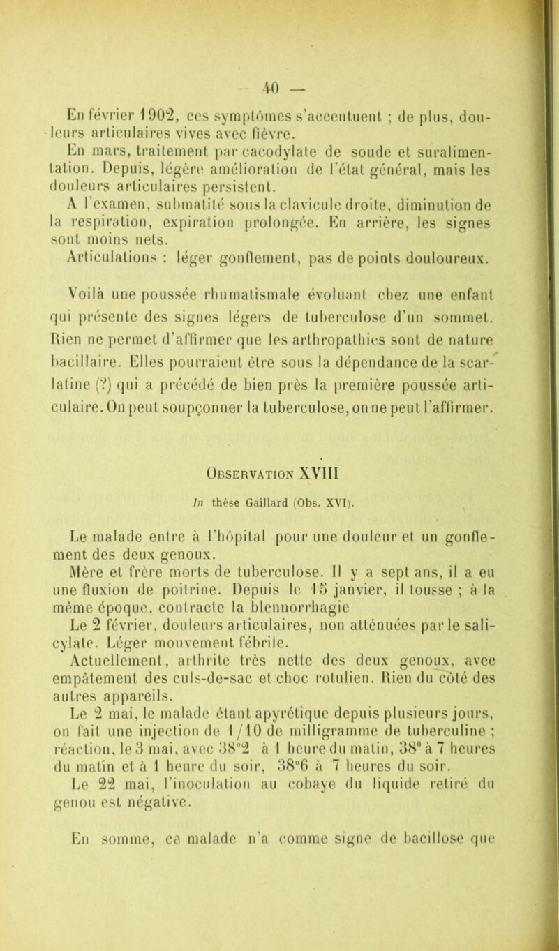 En février lOOz, ces syniplomes s’accenluenl ; de pins, dou- leurs articulaires vives avec fièvre. En mars, traitement par cacodylate de soude et suralimen- tation. Depuis, légère», amélioration de l’état général, mais les douleurs articulaires persistent. A l’examen, suhmatité sous la clavicule droite, diminution de la respiration, expiration prolongée. En arrière, les signes sont moins nets. Articulations : léger gonnement, pas de points douloureux. Voilà une poussée rhumatismale évoluant chez une enfant qui présente des signes légers de tuberculose d’un sommet. Ftien ne permet d’affirmer que les arthropathies sont de nature bacillaire. Elles pourraient être sous la dépendance de la scar- latine (?) qui a précédé de bien près la première poussée arti- culaire. On peut soupçonner la tuberculose, on ne peut l’aftirmer. Observation XVIII In thèse Gaillard (Obs. XVI). ^ Le malade entre à l’hôpital pour une douleur et un gonfle- ment des deux genoux. Mère et frère morts de tuberculose. Il y a sept ans, il a eu une fluxion de poitrine. Depuis le lo janvier, il tousse ; à la même époque, contracte la blennorrhagie Le 2 février, douleurs articulaires, non atténuées parle sali- cylate. Léger mouvement fébrile. Actuellement, arthrite très nette des deux genoux, avec empâtement des culs-de-sac et choc rotulien. Rien du coté des autres appareils. Le 2 mai, le malade étant apyrétique depuis plusieurs jours, on fait une injection de I/IO de milligramme de tuberculine ; réaction, le 3 mai, avec 382 à 1 heure du malin, 38 à 7 heures du matin et à i heure du soir, 38®6 à 7 heures du soir. Le 22 mai, l’inoculation au cobaye du liquide retiré du genou est négative'. En somme, ce malade n’a comme signe de bacillose que