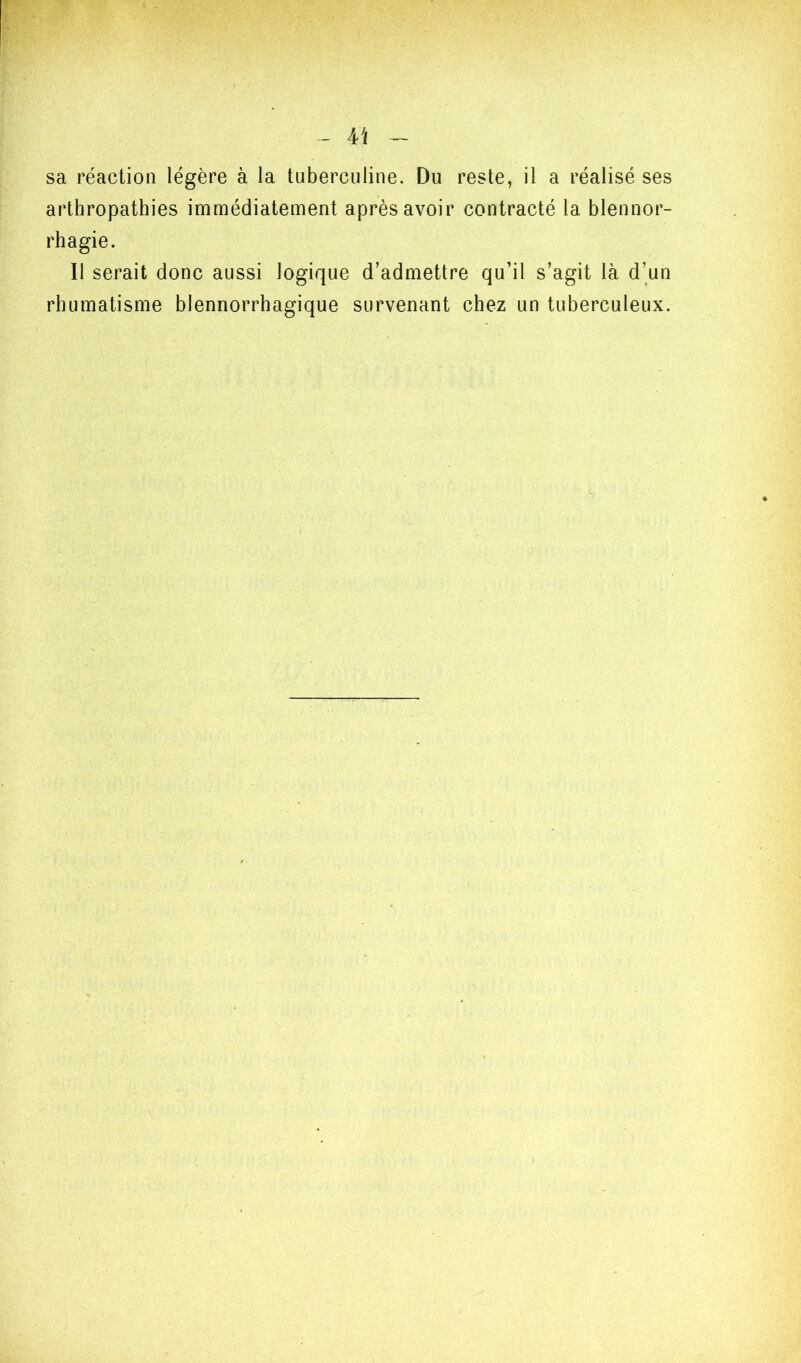 sa réaction légère à la tuberculine. Du reste, il a réalisé ses arthropathies immédiatement après avoir contracté la blennor- rhagie. Il serait donc aussi logique d’admettre qu’il s’agit là d’un rhumatisme blennorrhagique survenant chez un tuberculeux.