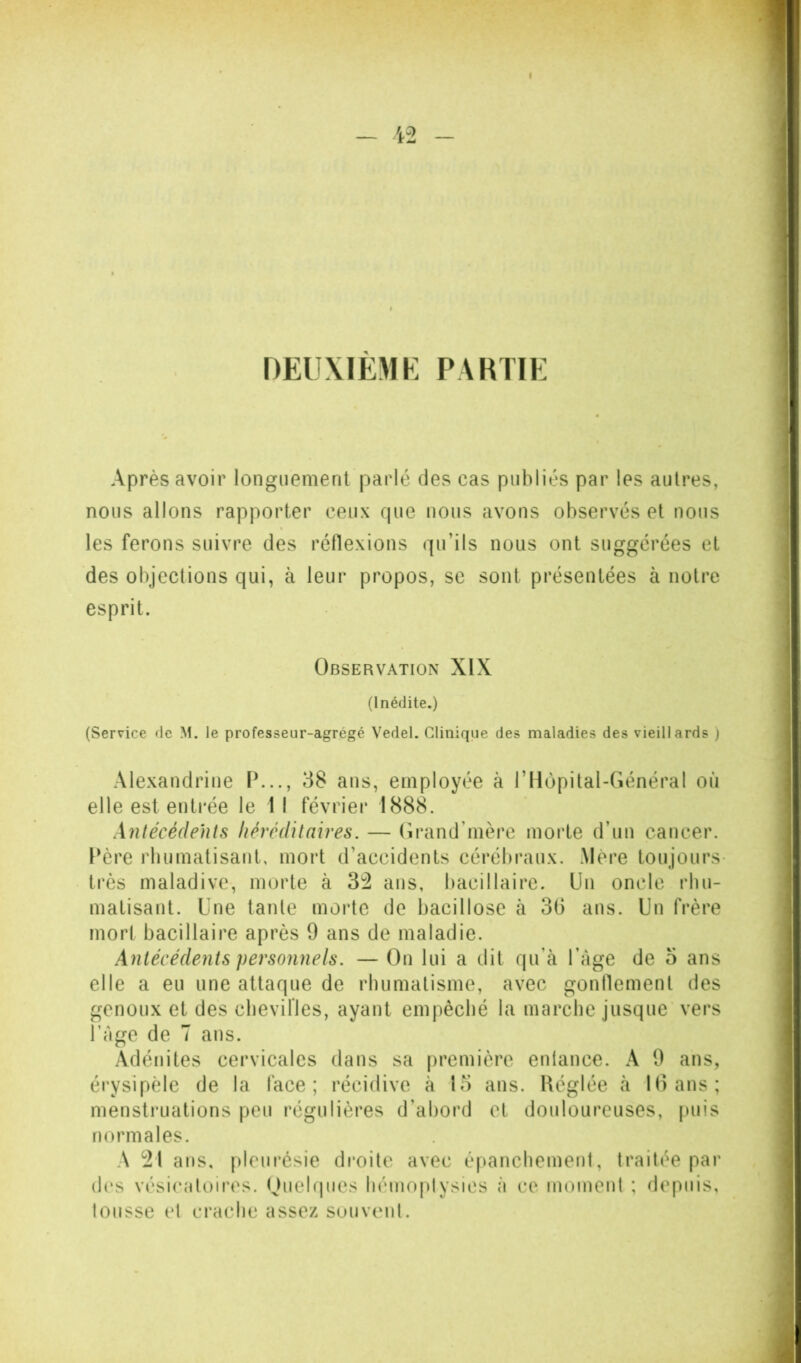 _ DEUXIEME PARTIE Après avoir longuement parlé des cas publiés par les autres, nous allons rapporter ceux rpie nous avons observés et nous les ferons suivre des réflexions qu’ils nous ont suggérées et des objections qui, à leur propos, se sont présentées à notre esprit. Observation XIX (Inédite.) (Service de M. le professeur-agrégé Vedel. Clinique des maladies des vieillards ) Alexandrine IX.., 38 ans, employée à l’Hùpital-Général où elle est entrée le 11 février 1888. Antécédents héréditaires. — (irand’mère morte d’un cancer. Père rbumatisant, mort d’accidents cérébraux. Mère toujours- très maladive, morte à 3^ ans, bacillaire. Un oncle rhu- matisant. Une tante morte de bacillose à 3G ans. Un frère mort bacillaire après 9 ans de maladie. Antécédents personnels. — On lui a dit qu’à l’àge de 5 ans elle a eu une attaque de rhumatisme, avec gonflement des genoux et des cbevilles, ayant empêché la marche jusque vers Page de T ans. Adénites cervicales dans sa première entance. A 9 ans, érysipèle de la face; récidive à 15 ans. Réglée à K) ans; mensti’Liations peu régulières d’abord et douloureuses, puis normales. A ans, pleui'ésie droite avec épanchement, traitée par des vésicatoires. Ouelqiies liémoplysies à ce moment ; depuis, tousse et crache assez souvent.