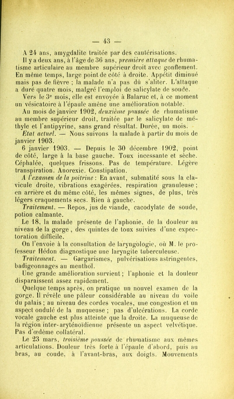 A 24 ans, amygdalite traitée par des cautérisations. Il y a deux ans, à Tâge de 36 ans, première attaque de rhuma- tisme articulaire au membre supérieur droit avec gonflement. En même temps, large point de côté à droite. Appétit diminué mais pas de fièvre ; la malade n’a pas dû s’aliter. I/attaque a duré quatre mois, malgré l’emploi de salicylate de soude. Vers le 3® mois, elle est envoyée à Balaruc et, à ce moment un vésicatoire à l’épaule amène une amélioration notable. Au mois de janvier 1902, deuxième poussée de rhumatisme au membre supérieur droit, traitée par le salicylate de mé- thyle et l’antipyrine, sans grand résultat. Durée, un mois. Etat actuel. — Nous suivons la malade à partir du mois de janvier 1903. 6 janvier 1903. — Depuis le 30 décembre 1902, point de côté, large à la base gauche. Toux incessante et sèche. Céphalée, quelques frissons. Pas de température. Légère transpiration. Anorexie. Constipation. A l'examen de la poitrine : En avant, submatité sous la cla- vicule droite, vibrations exagérées, respiration granuleuse ; en arrière et du même côté, les mêmes signes, de plus, très légers craquements secs. Rien à gauche. Traitement. — Repos, jus de viande, cacodylate de soude, potion calmante. Le 18, la malade présente de l’aphonie, de la douleur au niveau de la gorge , des quintes de toux suivies d’une expec- toration difficile. On l’envoie à la consultation de laryngblogie, où M. le pro- fesseur Hédon diagnostique une laryngite tuberculeuse. Traitement. — Gargarismes, pulvérisatious astringentes, badigeonnages au menthol. Une grande amélioration survient ; l’aphonie et la douleur disparaissent assez rapidement. Quelque temps après, on pratique un nouvel examen de la gorge. 11 révèle une pâleur considérable au niveau du voile du palais ; au niveau des cordes vocales, une congestion et un aspect ondulé de la muqueuse ; pas d’ulcérations. La corde vocale gauche est plus atteinte que la droite. La muqueuse de la région inter-aryténoïdienne présente un aspect velvétique. Pas d’œdème collatéral. Le 23 mars, troisième poussée de rhumatisme aux mêmes articulations. Douleur très forte à l’épaule d’abord, puis au bras, au coude, à l’avant-bras, aux doigts. Mouvements