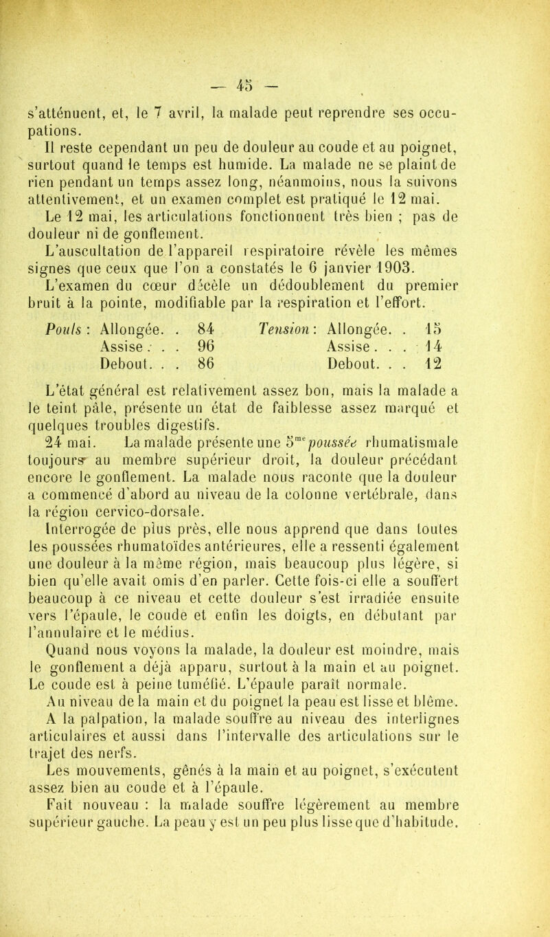 s’atténuent, et, le 7 avril, la malade peut reprendre ses occu- pations. Il reste cependant un peu de douleur au coude et au poignet, surtout quand le temps est humide. La malade ne se plaint de rien pendant un temps assez long, néanmoins, nous la suivons attentivement, et un examen complet est pratiqué le 12 mai. Le 12 mai, les articulations fonctionnent très bien ; pas de douleur ni de gonflement. L’auscultation de l’appareil respiratoire révèle les mêmes signes que ceux que l’on a constatés le 6 janvier 1903. L’examen du cœur décèle un dédoublement du premier bruit à la pointe, modifiable par la respiration et l’elfort. Pouls: Allongée. . 84 Tension: Allongée. . 15 Assise: . . 96 Assise. . . 14 Debout. . . 86 Debout. . . 12 L’état général est relativement assez bon, mais la malade a le teint pâle, présente un état de faiblesse assez marqué et quelques troubles digestifs. 24 mai. La malade présente une 5“'rhumatismale toLijourgr au membre supérieur droit, la douleur précédant encore le gonflement. La malade nous raconte que la douleur a commencé d’abord au niveau de la colonne vertébrale, dans la région cervico-dorsale. Interrogée de plus près, elle nous apprend que dans toutes les poussées rhumatoïdes antérieures, elle a ressenti également une douleur à la même région, mais beaucoup plus légère, si bien qu’elle avait omis d’en parler. Cette fois-ci elle a souffert beaucoup à ce niveau et cette douleur s’est irradiée ensuite vers l’épaule, le coude et enfin les doigts, en débutant par l’annulaire et le médius. Quand nous voyons la malade, la douleur est moindre, mais le gonflement a déjà apparu, surtout à la main et au poignet. Le coude est à peine tuméfié. L’épaule paraît normale. Au niveau de la main et du poignet la peau est lisse et blême. A la palpation, la malade souffre au niveau des interlignes articulaires et aussi dans l’intervalle des articulations sur le trajet des nerfs. Les mouvements, gênés à la main et au poignet, s’exécutent assez bien au coude et à l’épaule. Fait nouveau : la malade souffre légèrement au membre supérieur gauche. La peau y est un peu plus lisse que d’habitude.