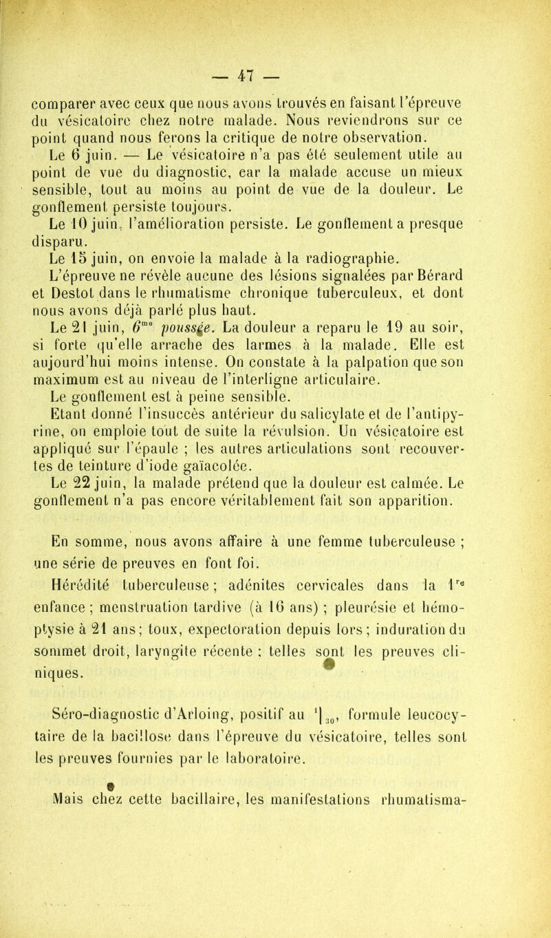 comparer avec ceux que nous avons trouvés en faisant l’épreuve du vésicatoire chez notre malade. Nous reviendrons sur ce point quand nous ferons la critique de notre observation. Le 6 juin. — Le vésicatoire n’a pas été seulement utile au point de vue du diagnostic, car la malade accuse un mieux sensible, tout au moins au point de vue de la douleur. Le gonflement persiste toujours. Le 10 juin, l’amélioration persiste. Le gonflement a presque disparu. Le 15 juin, on envoie la malade à la radiographie. L’épreuve ne révèle aucune des lésions signalées parBérard et Destot dans le rhumatisme chronique tuberculeux, et dont nous avons déjà parlé plus haut. Le 21 juin, poussée. La douleur a reparu le 19 au soir, si forte qu’elle arrache des larmes à la malade. Elle est aujourd’hui moins intense. On constate à la palpation que son maximum est au niveau de l’interligne articulaire. Le gonflement est à peine sensible. Etant donné l’insuccès antérieur du salicylate et de l’antipy- rine, on emploie tout de suite la révulsion. Un vésicatoire est appliqué sur l’épaule ; les autres articulations sont recouver- tes de teinture d’iode gaïacolée. Le 22 juin, la malade prétend que la douleur est calmée. Le gonflement n’a pas encore véritablement fait son apparition. En somme, nous avons affaire à une femme tuberculeuse ; une série de preuves en font foi. Hérédité tuberculeuse; adénites cervicales dans la enfance ; menstruation tardive (à 16 ans) ; pleurésie et hémo- ptysie à 21 ans; toux, expectoration depuis lors; induration du sommet droit, laryngite récente : telles sont les preuves cli- niques. ^ Séro-diagnostic d’Arloing, positif au ^[3^, formule leucocy- taire de la bacillose dans l’épreuve du vésicatoire, telles sont les preuves fournies par le laboratoire. Mais chez cette bacillaire, les manifestations rhumatisma-