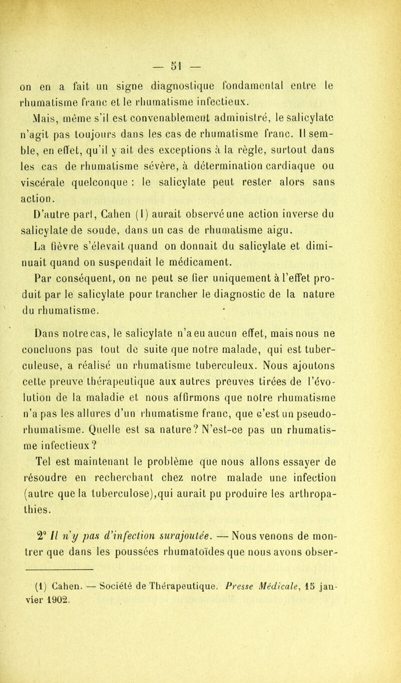 on en a fait un signe diagnostique fondamental entre le rhumatisme franc et le rhumatisme infectieux. Mais, même s’il est convenablement administré, le salicylatc n’agit pas toujours dans les cas de rhumatisme franc. Il sem- ble, en effet, qu’il y ait des exceptions à la règle, surtout dans les cas de rhumatisme sévère, à détermination cardiaque ou viscérale quelconque : le salicylate peut rester alors sans action. D’autre part, Catien (1) aurait observé une action inverse du salicylate de soude, dans un cas de rhumatisme aigu. La fièvre s’élevait quand on donnait du salicylate et dimi- nuait quand on suspendait le médicament. Par conséquent, on ne peut se fier uniquement à l’effet pro- duit par le salicylate pour trancher le diagnostic de la nature du rhumatisme. Dans notre cas, le salicylate n’aeu aucun effet, mais nous ne concluons pas tout de suite que notre malade, qui est tuber- culeuse, a réalisé un rhumatisme tuberculeux. Nous ajoutons cette preuve thérapeutique aux autres preuves tirées de l’évo- lution de la maladie et nous affirmons que notre rhumatisme n’a pas les allures d’un l•humatisme franc, que c’est un pseudo- rhumatisme. Quelle est sa nature? N’est-ce pas un rhumatis- me infectieux ? Tel est maintenant le problème que nous allons essayer de résoudre en recherchant chez notre malade une infection (autre que la tuberculose),qui aurait pu produire les arthropa- thies. Il ny pan d’infection surajoutée. —Nous venons de mon- trer que dans les poussées rhumatoïdes que nous avons obser- (1) Gahen. — Société de Thérapeutique. Presse Médicale^ 15 jan- vier 1902.