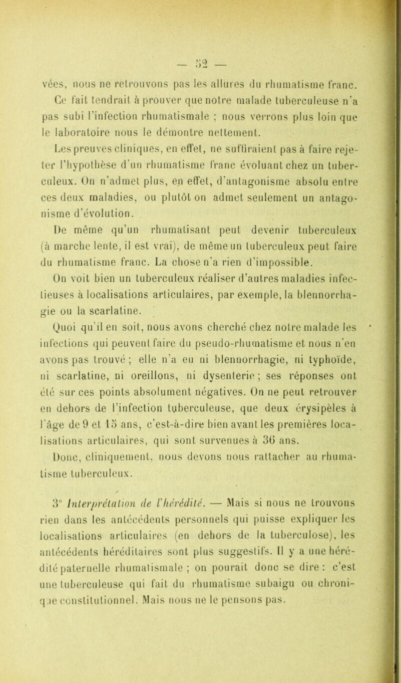 vées, nous ne rclrouvons pas les allures du rhumatisme franc. Ce fait tendrait à prouver que notre malade tuberculeuse n’a pas subi l’infection rhumatismale ; nous verrons plus loin que le laboratoire nous le démontre nettement. Les preuves cliniques, en effet, ne suffiraient pas à faire reje- ter l’hypothèse d’un rhumatisme franc évoluant chez un tuber- culeux. On n’admet plus, en effet, d’antagonisme absolu entre ces deux maladies, ou plutôt on admet seulement un antago- nisme d’évolution. . De même qu’un rhumatisant peut devenir tuberculeux (à marche lente, il est vrai), de même un tuberculeux peut faire du rhumatisme franc. La chose n’a rien d’impossible. On voit bien un tuberculeux réaliser d’autres maladies infec- tieuses à localisations articulaires, par exemple, la blennorrha- gie ou la scarlatine. ) Ouoi qu’il en soit, nous avons cherché chez notre malade les infections qui peuvent faire du pseudo-rhumatisme et nous n’en avons pas trouvé; elle n’a eu ni blennorrhagie, ni typhoïde, ni scarlatine, ni oreillons, ni dysenterie ; ses réponses ont été sur ces points absolument négatives. On ne peut retrouver en dehors de l’infection tuberculeuse, que deux érysipèles à l’âge de 9 et 1 o ans, c’est-à-dii‘e bien avant les premières loca- lisations articulaires, qui sont survenues à 36 ans. Donc, cliniquement, nous devons nous rattachei* au rhuma- tisme tuberculeux. 3° Inlerprélallon de riiérédité. — Mais si nous ne trouvons rien dans les antécédents personnels (jui puisse expliquer les localisations articulaires (en dehors de la tuberculose), les antécédents héréditaires sont plus suggestifs. Il y a une héré- dité paternelle rhumatismale; on pourait donc se dire: c’est une tuberculeuse qui fait du l'humalisme subaigu ou chroni- q je constitutionnel. Mais nous ne le pensons pas.