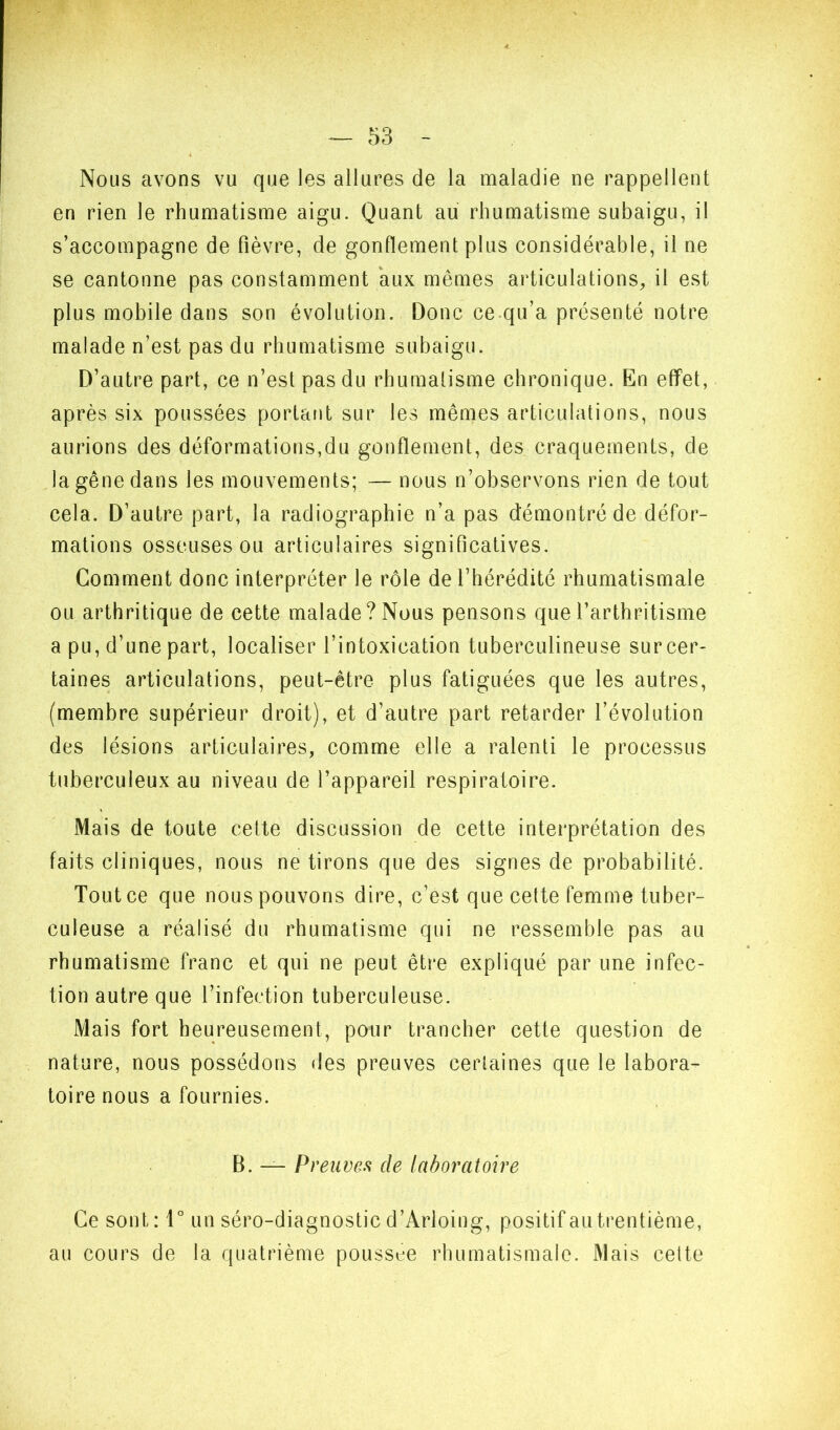 Nous avons vu que les allures de la maladie ne rappellent en rien le rhumatisme aigu. Quant au rhumatisme subaigu, il s’accompagne de fièvre, de gonflement plus considérable, il ne se cantonne pas constamment aux mêmes articulations, il est plus mobile dans son évolution. Donc ce.qu’a présenté notre malade n’est pas du rhumatisme subaigu. D’autre part, ce n’est pas du rhumatisme chronique. En effet, après six poussées portant sur les mêmes articulations, nous aurions des déformations,du gonflement, des craquements, de la gêne dans les mouvements; — nous n’observons rien de tout cela. D’autre part, la radiographie n’a pas démontré de défor- mations osseuses ou articulaires significatives. Comment donc interpréter le rôle de l’hérédité rhumatismale ou arthritique de cette malade? Nous pensons que l’arthritisme a pu, d’une part, localiser l’intoxication tuberculineuse sur cer- taines articulations, peut-être plus fatiguées que les autres, (membre supérieur droit), et d’autre part retarder l’évolution des lésions articulaires, comme elle a ralenti le processus tuberculeux au niveau de l’appareil respiratoire. Mais de toute cette discussion de cette interprétation des faits cliniques, nous ne tirons que des signes de probabilité. Tout ce que nous pouvons dire, c’est que cette femme tuber- culeuse a réalisé du rhumatisme qui ne ressemble pas au rhumatisme franc et qui ne peut être expliqué par une infec- tion autre que l’infection tuberculeuse. Mais fort heureusement, pour trancher cette question de nature, nous possédons des preuves cerfaines que le labora- toire nous a fournies. B. — Preuves de laboratoire Ce sont : 1° un séro-diagnostic d’Arloing, positif au trentième, au cours de la quatrième poussée rhumatismale. Mais cette