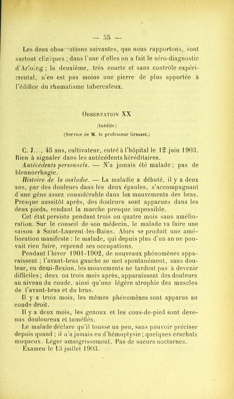 Les deux observations suivantes, que nous rapportons, sont surtout cliniques ; dans l’une d’elles on a fait le séro-diagnostic d’Arloing ; la deuxième, très courte et sans contrôle expéri- mental, n’en est pas moins une pierre de plus apportée à l’édilice du rhumatisme tuberculeux. Observation XX (Inédite ) (Service de M. le professeur Grasset.) G. J..., 45 ans, cultivateur, entré à l’hôpital le 12 juin 1903. Rien à signaler dans les antécédents héréditaires. Antécédents personnels. — N’a jamais été malade; pas de blennorrhagie. Histoire.de la maladie. — La maladie a débuté, il y a deux ans, par des douleurs dans les deux épaules, s’accompagnant d’une gêne assez considérable dans les mouvements des bras. Presque aussitôt après, des douleurs sont apparues dans les deux pieds, rendant la marche presque impossible. Cet état persiste pendant trois ou quatre mois sans amélio- ration. Sur le conseil de son médecin, le malade va faire une saison à Saint-Laurent-les-Bains. Alors se produit une amé- lioration manifeste : le malade, qui depuis plus d’un an ne pou- vait rien faire, reprend ses occupations. Pendant l’hiver 1901-1902, de nouveaux phénomènes appa- raissent ; l’avant-bras gauche se met spontanément, sans dou- leur, en derui-flexion, les mouvements ne tardent pas à devenir difficiles; deux ou trois mois après, apparaissent des douleurs au niveau du coude, ainsi qu’une légère atrophie des muscles de l’avant-bras et du bras. Il y a trois mois, les mêmes phénomènes sont apparus au coude droit. Il y a deux mois, les genoux et les cous-de-pied sont deve- nus douloureux et tuméfiés. Le malade déclare qu’il tousse un peu, sans pouvoir préciser depuis quand ; il n’a jamais eu d’hémoptysie ; quelques crachats muqueux. Léger amaigrissement. Pas de sueurs nocturnes. Examen le 13 juillet 1903.