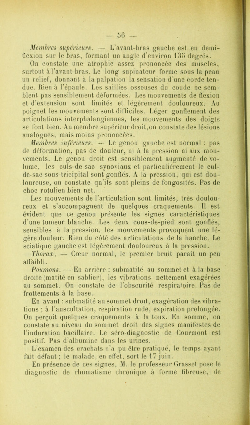 Membres supérieurs. — L’avanl-bras gauche est en demi- flexion sur le bras, formant un angle d’environ 135 degrés. On constate une atrophie assez prononcée des muscles, surtout à l’avant-bras. Le long supinateur forme sous la peau un relief, donnant à la palpation la sensation d’une corde ten- due. Rien à l’épaule. Les saillies osseuses du coude ne sem- blent pas sensiblement déformées. Les mouvements de flexion et d’extension sont limités et légèrement douloureux. Au poignet les mouvements sont difficiles. Léger gonflement des articulations interpbalangiennes, les mouvements des doigt.s se font bien. Au membre supérieur droit,on constate des lésions analogues, mais moins prononcées. Membres inférieurs. — Le genou gauche est normal : pas de déformation, pas de douleur^ ni à la pression ni aux mou- vements. Le genou droit est sensiblement augmenté de vo- lume, les culs-de-sac synoviaux et particulièrement le cul- de-sac sous-tricipital sont gonflés. A la pression, qui est dou- loureuse, on constate qu’ils sont pleins de fongosités. Pas de choc rotulien bien net. Les mouvements de l’articulation sont limités, très doulou- reux et s’accompagnent de quelques craquements. Il est évident que ce genou présente les signes caractéristiques d’une tumeur blanche. Les deux cous-de-pied' sont gonflés, sensibles à la pression, les mouvements provoquent une lé- gère douleur. Rien du côté des articulations de la hanche. Le sciatique gauche est légèrement douloureux à la pression. Thorax. — Cœur normal, le premier bruit paraît un peu affaibli. Poumons. — En arrière : submatité au sommet et à la base droite (matité en sablier), les vibrations nettement exagérées au sommet. On constate de l’obscurité respiratoire. Pas de frottements à la base. En avant : submatité au sommet droit, exagération des vibra- tions ; à l’auscultation, respiration rude, expiration prolongée. On perçoit quelques craquements à la toux. En somme, on constate au niveau du sommet droit des signes manifestes de l’induration bacillaire. Le séro-diagnostic de Courmont est positif. I^as d’albumine dans les urines. L’examen des crachats n’a pu être pratiqué, le temps ayant fait défaut ; le malade, en elfet, sort le 17 juin. En présence de ces signes, M. le professeur (irasset pose le diagnostic de rhumatisme chronifjue à forme (ibreuse, de