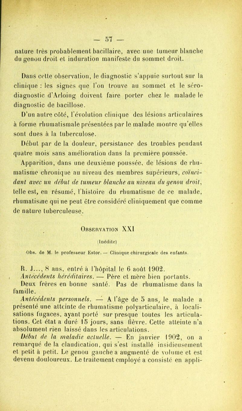 nature très probablement bacillaire, avec une tumeur blanche du genou droit et induration manifeste du sommet droit. Dans cette observation, le diagnostic s’appuie surtout sur la clinique : les signes que l’on trouve au sommet et le séro- diagnostic d’Arloing doivent faire porter chez le malade le diagnostic de bacillose. D’un autre côté, l’évolution clinique des lésions articulaires à forme rhumatismale présentées par le malade montre qu’elles sont dues à la tuberculose. Début par de la douleur, persistance des troubles pendant quatre mois sans amélioration dans la première poussée. Apparition, dans une deuxième poussée, de lésions de rhu- matisme chronique au niveau des membres supérieurs, coïnci- dant avec un début de tumeur blanche au niveau du genou droite telle est, en résumé, l’histoire du rhumatisme de ce malade, rhumatisme qui ne peut être considéré cliniquement que comme de nature tuberculeuse. Observation XXÏ (Inédite) Obs. de M. le professeur Ester. — Clinique chirurgicale des enfants. R. J..., 8 ans, entré à riiôpital le 6 août 1902. Antécédents héréditaires. — Père et mère bien portants. Deux frères en bonne santé. Pas de rhumatisme dans la famille. Antécédents personnels. — A l’âge de 5 ans, le malade a présenté une atteinte de rhumatisme polyarticulaire, à locali- sations fugaces, ayant porté sur presque toutes les articula- tions. Cet état a duré 15 jours, sans fièvre. Cette atteinte n’a absolument rien laissé dans les articulations. Début de la maladie actuelle. — En Janvier 1902, on a remarqué de la claudication, qui s’est installé insidieusement et petit à petit. Le genou gauche a augmenté de volume et est devenu douloureux. Le traitement employé a consisté en appli-