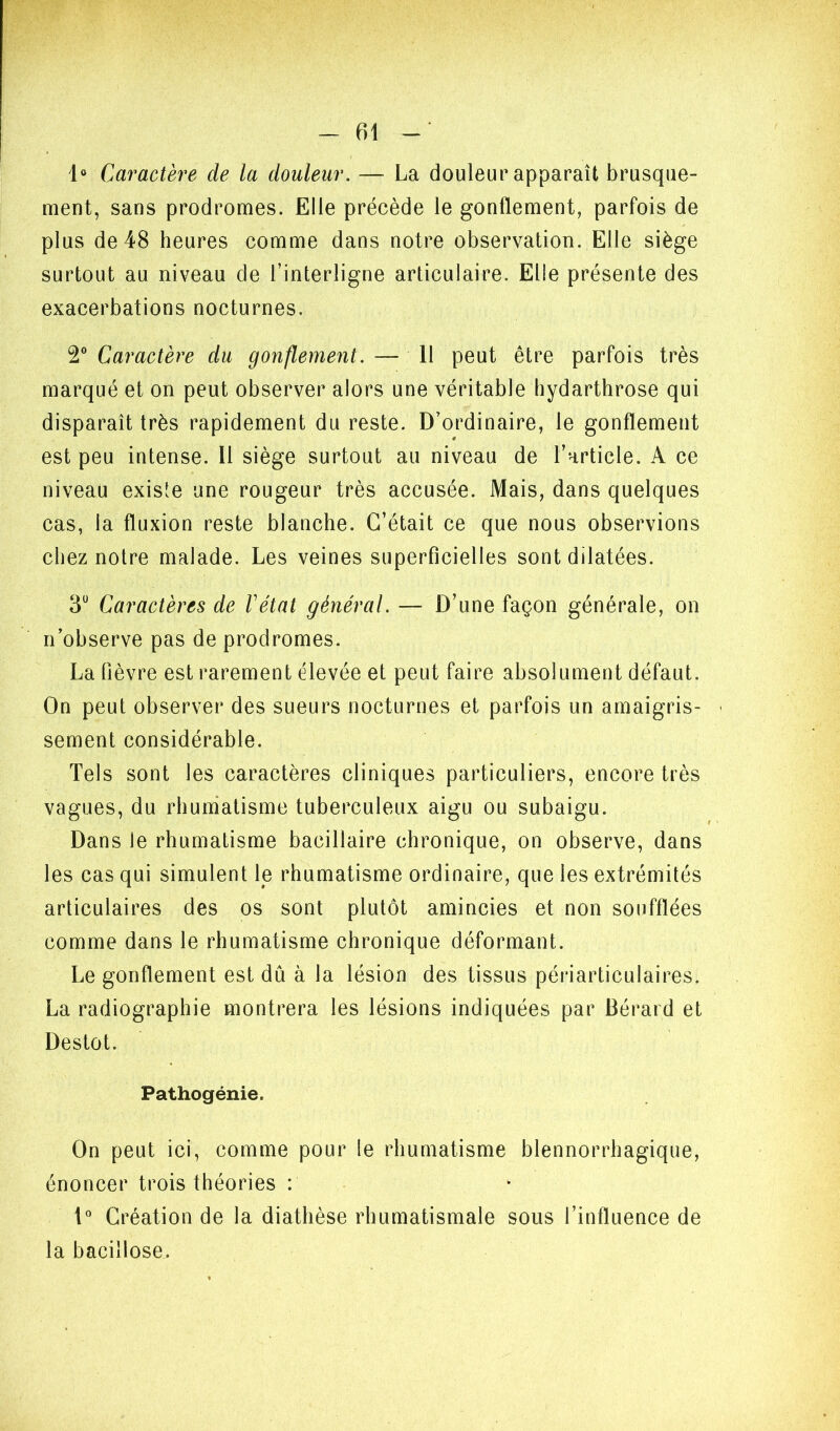 1» Caractère de la douleur. — La douleur apparaît brusque- ment, sans prodromes. Elle précède le gonflement, parfois de plus de 48 heures comme dans notre observation. Elle siège surtout au niveau de l’interligne articulaire. Elle présente des exacerbations nocturnes. 2° Caractère du gonflement. — Il peut être parfois très marqué et on peut observer alors une véritable hydarthrose qui disparaît très rapidement du reste. D’ordinaire, le gonflement est peu intense. Il siège surtout au niveau de l’article. A ce niveau existe une rougeur très accusée. Mais, dans quelques cas, la fluxion reste blanche. C’était ce que nous observions chez notre malade. Les veines superficielles sont dilatées. 3“ Caractères de Vétat général. — D’une façon générale, on n’observe pas de prodromes. La fièvre est rarement élevée et peut faire absolument défaut. On peut observer des sueurs nocturnes et parfois un amaigris- ■ sement considérable. Tels sont les caractères cliniques particuliers, encore très vagues, du rhuniatisme tuberculeux aigu ou subaigu. Dans le rhumatisme bacillaire chronique, on observe, dans les cas qui simulent le rhumatisme ordinaire, que les extrémités articulaires des os sont plutôt amincies et non soufflées comme dans le rhumatisme chronique déformant. Le gonflement est dû à la lésion des tissus périarticulaires. La radiographie montrera les lésions indiquées par Bérard et Destot. Pathogénie. On peut ici, comme pour le rhumatisme blennorrhagique, énoncer trois théories : 1° Création de la diathèse rhumatismale sous l’influence de la bacillose.