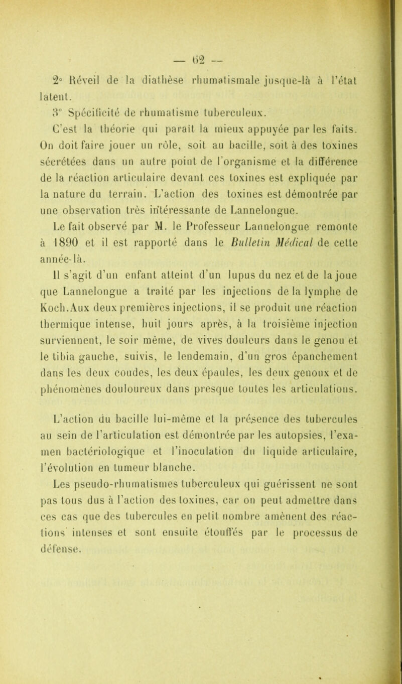 Réveil de la diathèse rhumatismale jusque-là à l’état latent. 8” Spécilicité de rhumatisme tuberculeux. C’est la théorie qui parait la mieux appuyée par les laits. On doit faire jouer un rôle, soit au hacille, soit à des toxines sécrétées dans un autre point de l’organisme et la différence de la réaction articulaire devant ces toxines est expliquée par la nature du terrain. L’action des toxines est démontrée par une obsei’vation très intéressante de Lannelongue. Le fait observé par M. le Fi’ofesseur Lannelongue remonte à 1890 et il est rapporté dans le Bulletin Médical de cette année* là. 11 s’agit d’un enfant atteint d’un lupus du nez et de la joue que Lannelongue a traité par les injections de la lymphe de Koch. Aux deux premières injections, il se produit une réaction thermique intense, huit jours après, à la troisième injection surviennent, le soir même, de vives douleurs dans le genou et le tibia gauche, suivis, le lendemain, d’un gros épanchement dans les deux coudes, les deux épaules, les deux genoux et de phénomènes douloureux dans presque toutes les articulations. L’action du bacille lui-même et la présence des tubercules au sein de l’arliculation est démontrée par les autopsies, l’exa- men bactériologique et l’inoculation du liquide articulaire, l’évolution en tumeur blanche. Les pseudo-rhumatismes tuberculeux qui guérissent ne sont pas tous dus à l’action des toxines, car on peut admettre dans ces cas que des tubercules en petit nombre amènent des réac- tions’ intenses et sont ensuite étoulVés par le processus de défense.