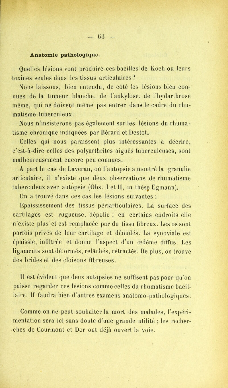 Anatomie pathologique. Quelles lésions vont produire ces bacilles de Koch ou leurs toxines seules dans les tissus articulaires? Nous laissons, bien entendu, de côté les lésions bien con- nues de la tumeur blanche, de l’ankylose, de l’bydarthrose même, qui ne doivent même pas entrer dans le cadre du rhu- matisme tuberculeux. Nous n’insisterons pas également sur les lésions du rhuma- tisme chronique indiquées par Bérard etDestot. Celles qui nous paraissent plus intéressantes à décrire, c’est-à-dire celles des polyarthrites aiguës tuberculeuses, sont malheureusement encore peu connues. A part le cas de Laveran, où l’autopsie a montré la granulie articulaire, il n’existe que deux observations de rhumatisme tuberculeux avec autopsie (Obs. I et II, in thèsg Egmann). On a trouvé dans ces cas les lésions suivantes : Epaississement des tissus périarticulaires. La surface des cartilages est rugueuse, dépolie ; en certains endroits elle n’existe plus et est remplacée par du tissu fibreux. Les os sont parfois privés de leur cartilage et dénudés. La synoviale est épaissie, infiltrée et donne l’aspect d’un œdème diffus. Les ligaments sont dé.'brmés, relâchés, rétractés. De plus, on trouve des brides et des cloisons fibreuses. Il est évident que deux autopsies ne suffisent pas pour qu on puisse regarder ces lésions comme celles du rhumatisme bacil- laire. ir faudra bien d’autres examens anatomo-pathologiques. Comme on ne peut souhaiter la mort des malades, l’expéri- mentation sera ici sans doute d’une grande utilité ; les recher- ches de Courmont et Dor ont déjà ouvert la voie.