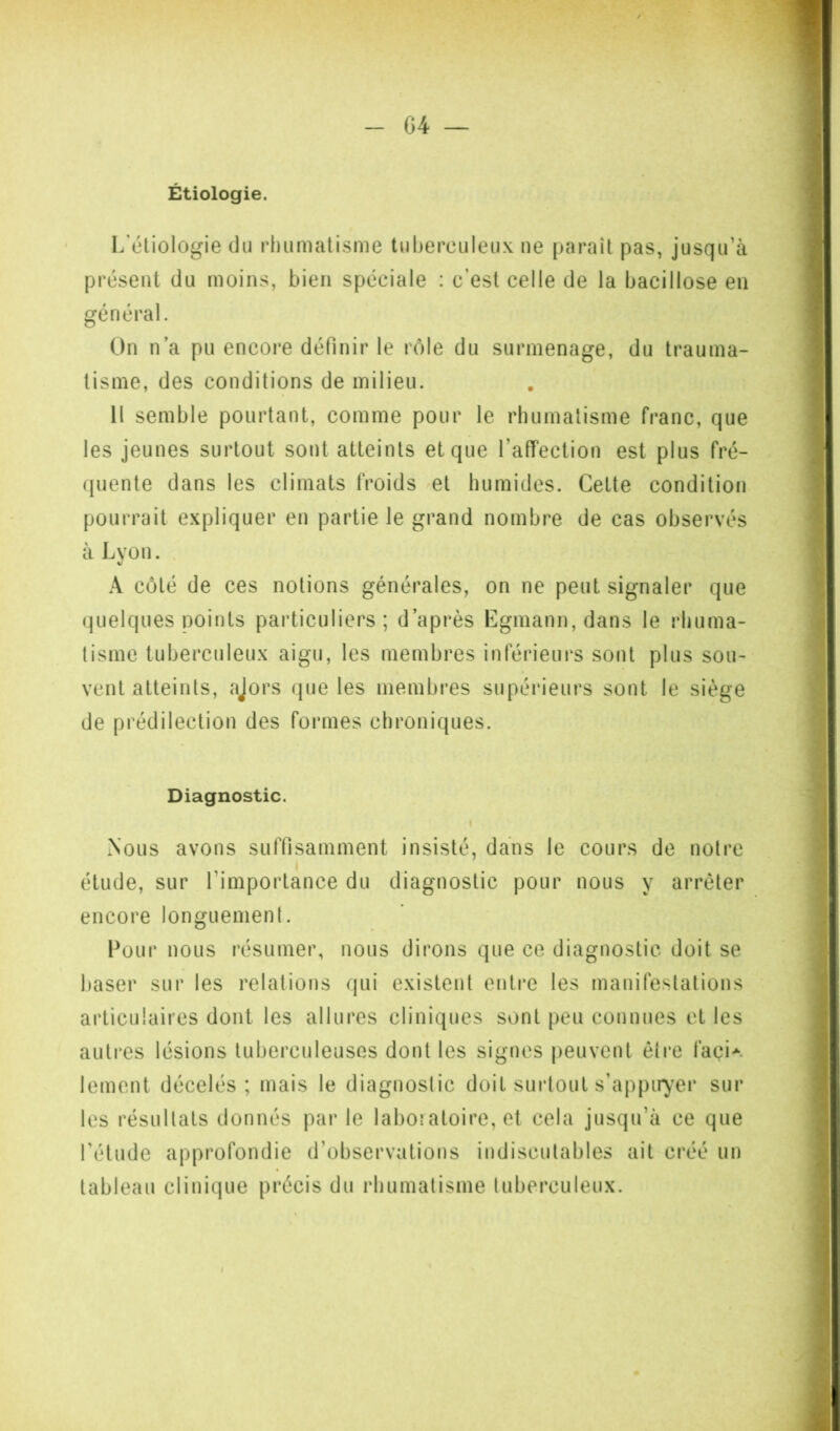 G4 — Étiologie. I/éliologie du rhumatisme tuberculeux ne paraît pas, jusqu’à présent du moins, bien spéciale : c’est celle de la bacillose en général. On n’a pu encore définir le rôle du surmenage, du trauma- tisme, des conditions de milieu. H semble pourtant, comme pour le rhumatisme franc, que les jeunes surtout sont atteints et que l’affection est plus fré- quente dans les climats froids 'Ct humides. Cette condition pourrait expliquer en partie le grand nombre de cas observés à Lyon. . A côté de ces notions générales, on ne peut signaler que quelques points particuliers; d’après Egmann,dans le rhuma- tisme tuberculeux aigu, les membres inférieurs sont plus sou- vent atteints, ajors (|ue les membres supérieurs sont le siège de prédilection des formes chroniques. Diagnostic. I Nous avons suffisamment insisté, dans le cours de notre I étude, sur l’importance du diagnostic pour nous y arrêter encore longuement. Pour nous résumer, nous dirons que ce diagnostic doit se baser sur les relations qui existent entre les manifestations articulaires dont les allures cliniques sont peu connues ct les autres lésions tuberculeuses dont les signes peuvent être façi*. lemont décelés; mais le diagnostic doit suidout s’appir^'er sur les résultats donnés parle laboîaloire, et cela jusqu’à ce que l’étude approfondie d’observations indiscutables ait créé un tableau clinique précis du rhumatisme tuberculeux.