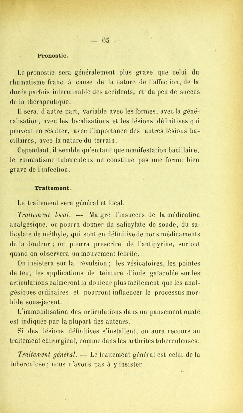 Pronostic. Le pronostic sera généralement plus grave que celui du rhumatisme franc à cause de la nature de l’affection, de la durée parfois interminable des accidents, et du peu de succès de la thérapeutique. Il sera, d’autre part, variable avec les formes, avec la géné- ralisation, avec les localisations et les lésions définitives qui peuvent en résulter, avec l’importance des autres lésions ba- cillaires, avec la nature du terrain. Cependant, il semble qu’en tant que manifestation bacillaire, le rhumatisme tuberculeux ne constitue pas une forme bien grave de l’infection. Traitement. Le traitement sera général et local. Traitement locul. — Malgré l’insuccès de la médication analgésique, on pourra donner du salicyfate de soude, du sa- licylate de méthyle, qui sont en définitive de bons médicaments de la douleur ; on pourra prescrire de l’antipyrine, surtout quand on observera un mouvement fébrile. On insistera sur la révulsion ; les vésicatoires, les pointes de feu, les applications de teinture d’iode gaïacolée sur les articulations calmeront la douleur plus facilement que les anal- gésiques ordinaires et pourront influencer le processus mor- bide sous-jacent. L’immobilisation des articulations dans un pansement ouaté est indiquée par la plupart des auteurs. Si des lésions définitives s’installent, on aura recours au traitement chirurgical', comme dans les arthrites tuberculeuses. Traitement général. — Le traitement général est celui de la tuberculose ; nous n’avons pas à y insister.