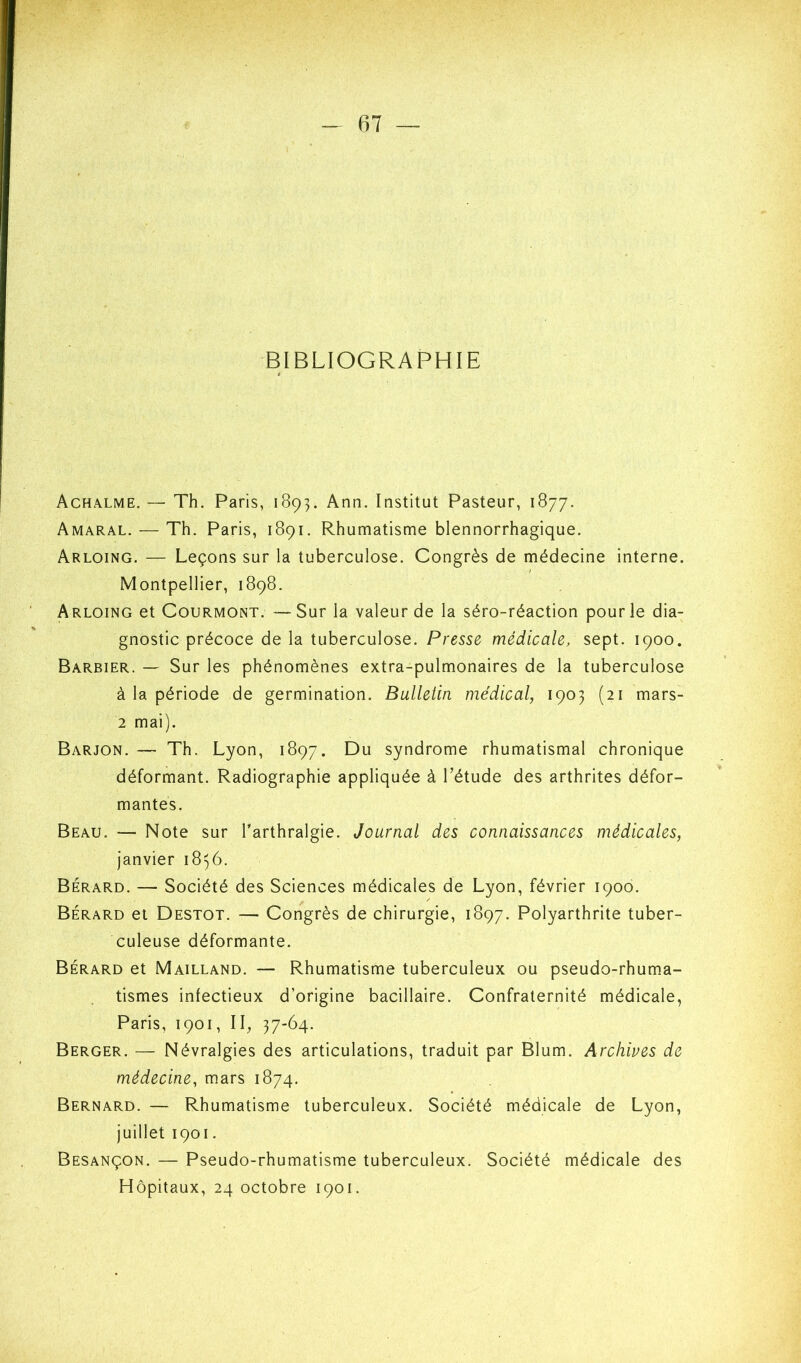 BIBLIOGRAPHIE Achalme.— Th. Paris, 189]. Ann. Institut Pasteur, 1877. Amaral. — Th. Paris, 1891. Rhumatisme blennorrhagique. Arloing. — Leçons sur la tuberculose. Congrès de médecine interne. Montpellier, 1898. Arloing et Courmont. —Sur la valeur de la séro-réaction pour le dia- gnostic précoce de la tuberculose. Presse médicale, sept. 1900. Barbier. — Sur les phénomènes extra-pulmonaires de la tuberculose à la période de germination. Bulletin médical, 1903 (21 mars- 2 mai). Barjon. — Th. Lyon, 1897. Du syndrome rhumatismal chronique déformant. Radiographie appliquée à l’étude des arthrites défor- mantes. Beau. — Note sur l’arthralgie. Journal des connaissances médicales, janvier 1856. Berard. — Société des Sciences médicales de Lyon, février 1900. Bérard et Destot. — Congrès de chirurgie, 1897. Polyarthrite tuber- culeuse déformante. Bérard et Mailland. — Rhumatisme tuberculeux ou pseudo-rhuma- tismes infectieux d’origine bacillaire. Confraternité médicale, Paris, 1901, 11, 37-64. Berger. — Névralgies des articulations, traduit par Blum. Archives de médecine, mars 1874. Bernard. — Rhumatisme tuberculeux. Société médicale de Lyon, juillet 1901. Besançon. — Pseudo-rhumatisme tuberculeux. Société médicale des Hôpitaux, 24 octobre 1901.