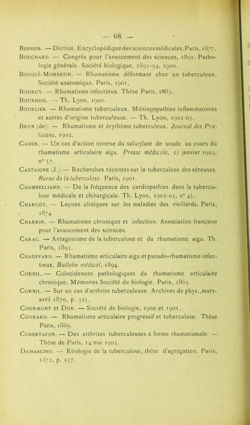 - 08 Besnier. — Diction. Encyclopédiquedessciencesmédicales.Paris, 1877. Bouchard.— Congrès pour l’avancement des sciences, 1891. Patho- logie générale. Société biologique, 1893-94, 1900. Bouglé-Morestin. — Rhumatisme déformant chez un tuberculeux. Société anatomique, Paris, 1901. Bourcy. — Rhumatisme infectieux. Thèse Paris, 1H83. Bounhiol. — Th. Lyon, 1900. Bourlier. — Rhumatisme tuberculeux. Méningopathies inflammatoires et autres d’origine tuberculeuse. — Th. Lyon, 1902-03. Brun (de). — Rhumatisme et érythème tuberculeux. Journal des Pra- ticiens, 1902. Cahen. — Un cas d’action inverse du salicylate de soude au cours du rhumatisme articulaire aigu. Presse médicale, i ) janvier 1902, Castaigne (J.).— Recherches récentes sur la tuberculose des séreuses. Revue de la luberculose. Paris, 1901. Chambelliand. — De la fréquence des cardiopathies dans la tubercu- lose médicale et chirurgicale. Th. Lyon, 1902-03, n^q^. Charcot. — Leçons cliniques sur les maladies des vieillards. Paris, 1874. Charrin. — Rhumatisme chronique et infection. Association française pour l’avancement des sciences. Carac. — Antagonisme de la tuberculose et du rhumatisme aigu. Th. Paris, 1893. Chauffard. — Rhumatisme articulaire aigu et pseudo-rhumatisme infec- tieux. Bullelin médical, 1894. CoRNiL. — Coïncidences pathologiques du rhumatisme articulaire chronique. Mémoires Société de biologie. Paris, 1863. CoRNiL. — Sur un cas d’arthrite tuberculeuse. Archives de phys.,mars- avril 1870, p. 323. CouRMONT et Dor. — Société de biologie, 1900 et 1901. CoYRARD. — Rhumatisme articulaire progressif et tuberculose. Thèse Paris, 1889. CuBERTAFON. — Des arthrites tuberculeuses à forme rhumatismale. — Thèse de Paris, 14'mai 1903. Damascino. — Etiologie de la tuberculose, thèse d’agrégation. Paris, 1872, p. 157.