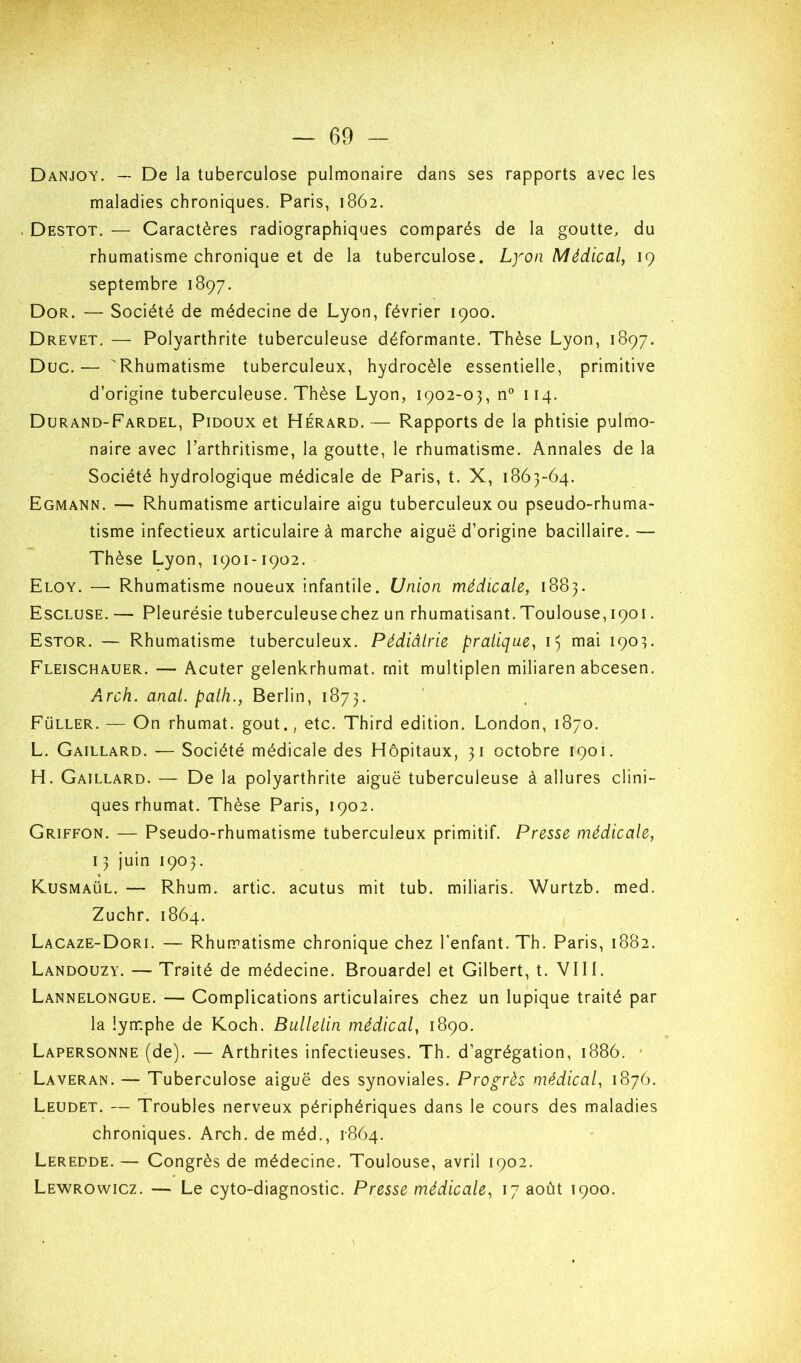 Danjoy. — De la tuberculose pulmonaire dans ses rapports avec les maladies chroniques. Paris, 1862. . Destot, — Caractères radiographiques comparés de la goutte, du rhumatisme chronique et de la tuberculose. Lyon Médical, 19 septembre 1897. Dor. — Société de médecine de Lyon, février 1900. Drevet, — Polyarthrite tuberculeuse déformante. Thèse Lyon, 1897. Duc.— 'Rhumatisme tuberculeux, hydrocèle essentielle, primitive d’origine tuberculeuse. Thèse Lyon, 1902-03, n® 114. Durand-Fardel, Pidoux et Hérard. — Rapports de la phtisie pulmo- naire avec Tarthritisme, la goutte, le rhumatisme. Annales de la Société hydrologique médicale de Paris, t. X, 1863-64. Egmann. — Rhumatisme articulaire aigu tuberculeux ou pseudo-rhuma- tisme infectieux articulaire à marche aiguë d’origine bacillaire. — Thèse Lyon, 1901-1902. Eloy. — Rhumatisme noueux infantile. Union médicale, 1883. Escluse. — Pleurésie tuberculeusechez un rhumatisant.Toulouse, 1901. Estor. — Rhumatisme tuberculeux. Pédiâlrie pratique, i) mai 1903. Fleischauer. — Acuter gelenkrhumat. mit multiplen miliaren abcesen. Arch. anal, palh., Berlin, 1873. Füller. — On rhumat. goût., etc. Third édition. London, 1870. L. Gaillard. — Société médicale des Hôpitaux, 31 octobre 1901. H. Gaillard. — De la polyarthrite aiguë tuberculeuse à allures clini- ques rhumat. Thèse Paris, 1902. Griffon. — Pseudo-rhumatisme tuberculeux primitif. Presse médicale, 13 juin 1903. Kusmaül. — Rhum, artic. acutus mit tub. miliaris. Wurtzb. med. Zuchr. 1864. Lacaze-Dori. — Rhuipatisme chronique chez l’enfant. Th. Paris, 1882. Landouzy. — Traité de médecine. Brouardel et Gilbert, t. VIII. Lannelongue. — Gomplications articulaires chez un lupique traité par la lymphe de Koch. Bullelin médical, 1890. Lapersonne (de). — Arthrites infectieuses. Th. d’agrégation, 1886. * Laveran. — Tuberculose aiguë des synoviales. Progrès médical, 1876. Leudet. — Troubles nerveux périphériques dans le cours des maladies chroniques. Arch. de méd., 1-864. Leredde. — Gongrès de médecine. Toulouse, avril 1902. Lewrowicz. — Le cyto-diagnostic. Presse médicale, 17 août 1900.