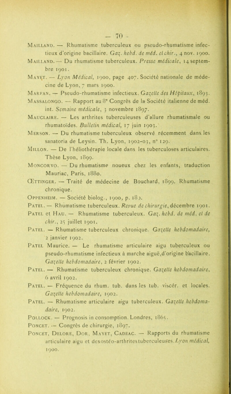 Mailland. — Rhumatisme tuberculeux ou pseudo-rhumatisme infec- tieux d’origine bacillaire. Ga\.hebd. de méd. cichir., 4 nov. 1900. Mailland.— Du rhumatisme tuberculeux. Presse médicale, 14 septem- bre 1901, May^t. — Lyon Médical, 1900, page 407. Société nationale de méde- cine de Lyon, 7 mars 1900. Marfan. — Pseudo-rhumatisme infectieux. Gabelle des Hôpitaux, 1S95. Massalongo. — Rapport au 8® Congrès de la Société italienne de méd. int. Semaine médicale, 5 novembre 1897. Mauclaire. — Les arthrites tuberculeuses d’allure rhumatismale ou rhumatoïdes. Bulletin médical, 17 juin 1903. Merson. — Du rhumatisme tuberculeux observé récemment dans les sanatoria de Leysin. Th. Lyon, 1902-03, n 129. Millon. — De l’héliothérapie locale dans les tuberculoses articulaires. Thèse Lyon, 1899. Moncorvo. — Du rhumatisme noueux chez les enfants, traduction Mauriac, Paris, 1880. Œttinger. — Traité de médecine de Bouchard, 1899. Rhumatisme chronique. Oppenheim. — Société biolog., 1900^, p. i8j. Patel.— Rhumatisme iuhercu\eu\. Revue de chirurgie, décembre 1901. Patel et Hau. — Rhumatisme tuberculeux. Ga\. hebd. de méd, et de chir., 23 juillet 1901. Patel. — Rhumatisme tuberculeux chronique. Gabelle hebdomadaire, '2 janvier 1902. Patel Maurice. — Le rhumatisme articulaire aigu tuberculeux ou pseudo-rhumatisme infectieux à marche aiguë,d’origine bacillaire. Gai^elle hebdomadaire, 2 février 1902. Patel. — Rhumatisme tuberculeux chronique. Gabelle hebdomadaire, 6 avril 1902. Patel. — Fréquence du rhum. tub. dans les tub. viscér. et locales. Ga-{elle hebdomadaire, 1902. Patel. — Rhumatisme articulaire aigu tuberculeux. Gabelle hebdoma- daire, 1902. PoLLOCK.— Prognosis in consomption. Londres, iSb*;. PoNCET. — Congrès de chirurgie, 1897. PoNCET, Delore, Dor, Mayet, Cadeac. — Rapports du rhumatisme articulaire aigu et desostéo-arthritestuberculeuÿes.Aro/i médical,