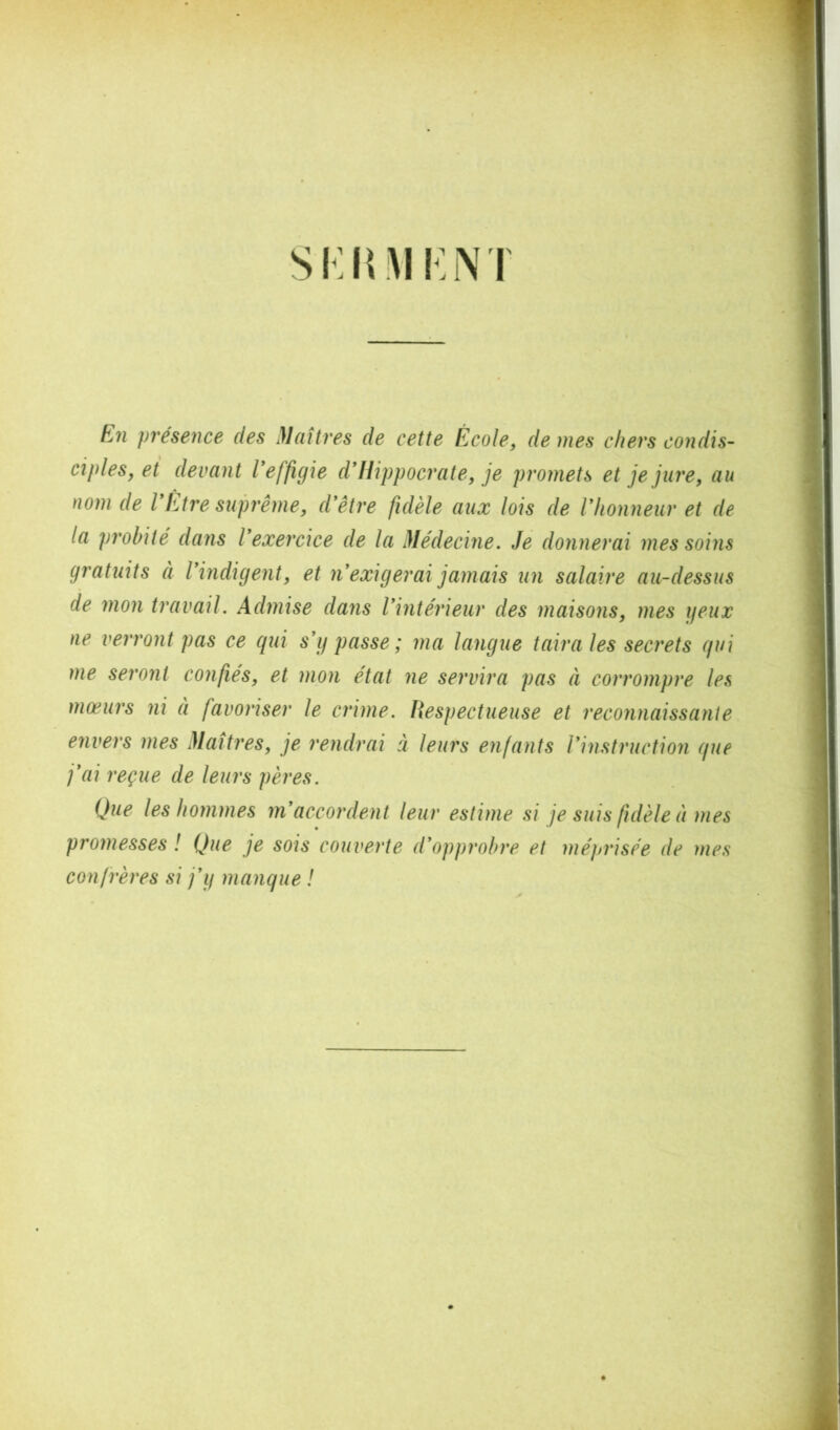 SKItM Im\T En présence des Maîtres de cette École, de mes chers condis- ciples, et devant Veffigie d*Hippocrate, je promets et je jure, au nom de VEtre sujnême, d'être fidèle aux lois de l'honneur et de la probité dans l'exercice de la Médecine. Je donnerai mes soins gratuits à l'indigent, et n'exigerai jamais un salaire au-dessus de mon travail. Admise dans l'intérieur des maisons, mes ijeux ne verront pas ce qui s'y passe; ma langue taira les secrets qui me seront confiés, et mon état ne servira pas à corrompre les mœurs ni à favoriser le crime. Respectueuse et reconnaissante envers mes Maîtres, je rendrai à leurs enfants l'instruction que j'ai reçue de leurs pères. Que les hommes m'accordent leur estime si je suis fidèle à mes promesses ! Que je sois couverte d'opprobre et méprisée de mes con frères si j'y manque !