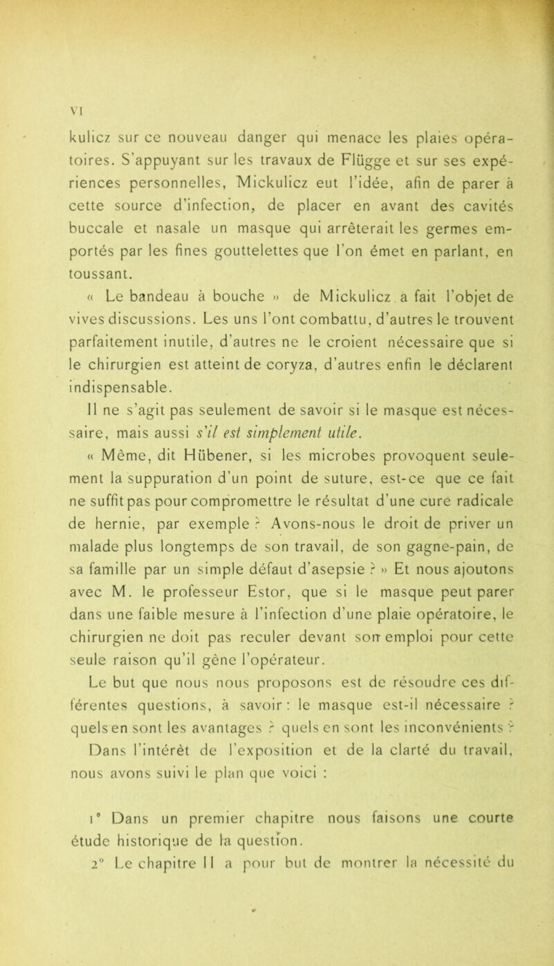 kulicz sur ce nouveau danger qui menace les plaies opéra- toires. S’appuyant sur les travaux de Flügge et sur ses expé- riences personnelles, IVIickulicz eut l’idée, afin de parer à cette source d’infection, de placer en avant des cavités buccale et nasale un masque qui arrêterait les germes em- portés par les fines gouttelettes que l’on émet en parlant, en toussant. « Le bandeau à bouche » de Mickulicz. a fait l’objet de vives discussions. Les uns l’ont combattu, d’autres le trouvent parfaitement inutile, d’autres ne le croient nécessaire que si le chirurgien est atteint de coryza, d’autres enfin le déclarent indispensable. 11 ne s’agit pas seulement de savoir si le masque est néces- saire, mais aussi s'il est simplement utile. a Même, dit Hübener, si les microbes provoquent seule- ment la suppuration d’un point de suture, est-ce que ce fait ne suffit pas pour compromettre le résultat d’une curé radicale de hernie, par exemple r Avons-nous le droit de priver un malade plus longtemps de son travail, de son gagne-pain, de sa famille par un simple défaut d’asepsie r » Et nous ajoutons avec M. le professeur Estor, que si le masque peut parer dans une faible mesure à l’infection d’une plaie opératoire, le chirurgien ne doit pas reculer devant soit emploi pour cette seule raison qu’il gêne l’opérateur. Le but que nous nous proposons est de résoudre ces dif- férentes questions, à savoir: le masque est-il nécessaire quels en sont les avantages quels en sont les inconvénients ’r Dans l’intérêt de l’exposition et de la clarté du travail, nous avons suivi le plan que voici : i” Dans un premier chapitre nous faisons une courte étude historique de la questfon. 2” Le chapitre 11 a pour but de montrer la nécessité du