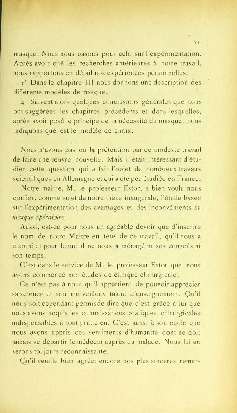 masque. Nous nous basons pour cela sur l’expérimentation. Après avoir cité les recherches antérieures à notre travail, nous rapportons en détail nos expériences personnelles. 3° Dans le chapitre III nous donnons une description des différents modèles de masque. 4 Suivent alors quelques conclusions générales que nous ont suggérées les chapitres précédents et dans lesquelles, après avoir posé le principe de la nécessité du masque, nous indiquons quel est le modèle de choix. Nous n’avons pas eu la prétention par ce modeste travail de faire une œuvre nouvelle. Mais il était intéressant d’étu- dier cette question qui a fait l’objet de nombreux travaux scientifiques en Allemagne et qui a été peu étudiée en France. Notre maître, M. le professeur Estor, a bien voulu nous confier, comme sujet de notre thèse inaugurale, l’étude basée sur l’expérimentation des avantages et des inconvénients du masque opératoire. Aussi, est-ce pour nous un agréable devoir que d’inscrire le nom de notre Maître en tète de ce travail, qu’il nous a inspiré et pour lequel il ne nous a ménagé ni ses conseils ni son temps. C’est dans le service de M. le professeur Estor que nous avons commencé nos études de clinique chirurgicale. Ce n’est pas à nous-qu’il appartient de pouvoir apprécier sa science et son merveilleux talent d’enseignement. Qu’il nous'soit cependant permis de dire que c’est grâce à lui que nous avons acquis les connaissances pratiques chirurgicales indispensables à tout praticien. C’est aussi à son école que nous avons appris ces sentiments d’humanité dont ne doit jamais se départir le médecin auprès du malade. Nous lui en serons toujours reconnaissante. Qii’il veuille bien agréer encore nos plus sincères remer-