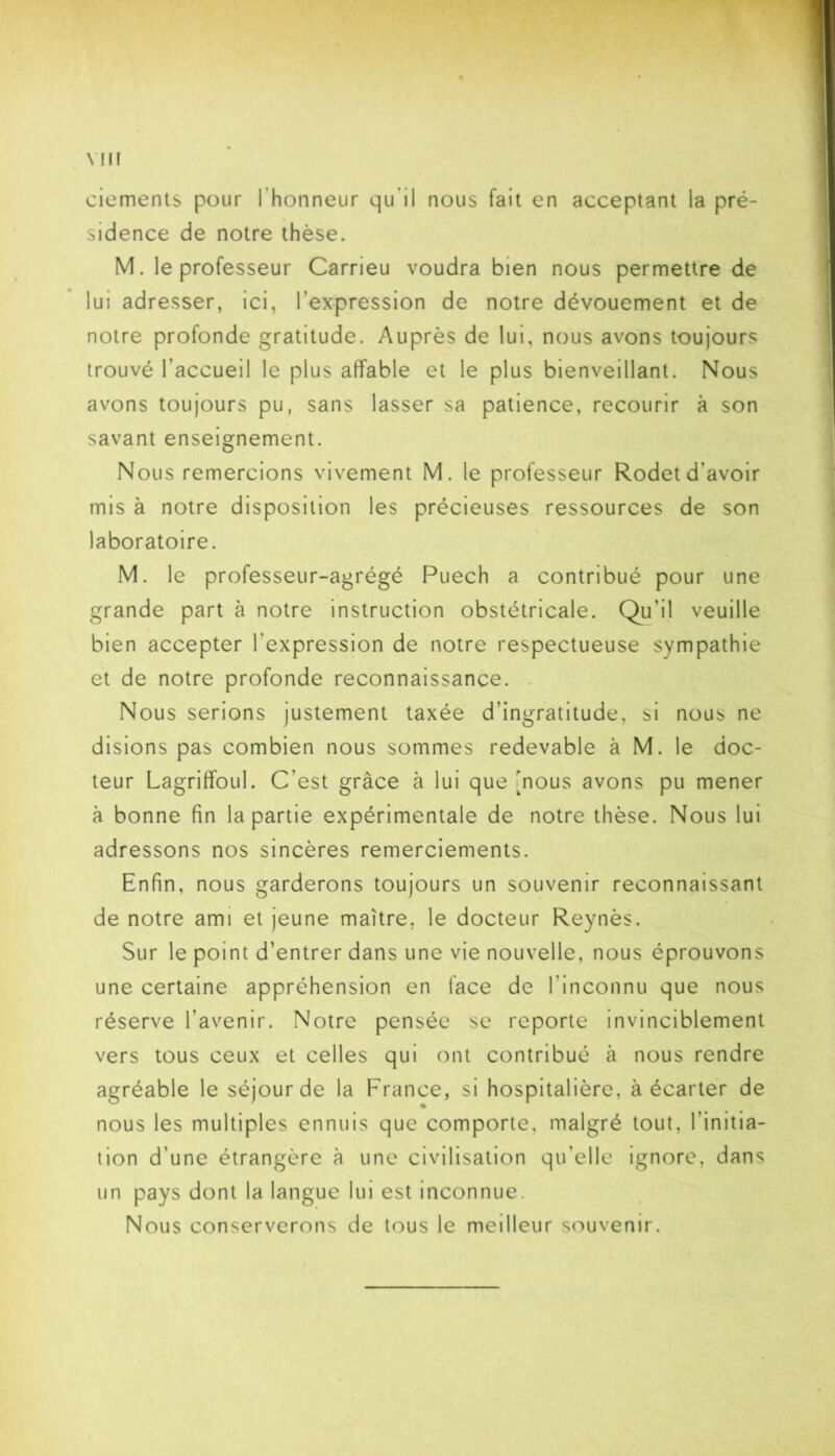 VHÎ ciements pour l’honneur qu’il nous fait en acceptant la pré- sidence de notre thèse. M. le professeur Carrieu voudra bien nous permettre de lui adresser, ici, l’expression de notre dévouement et de' notre profonde gratitude. Auprès de lui, nous avons toujours trouvé l’accueil le plus affable et le plus bienveillant. Nous avons toujours pu, sans lasser sa patience, recourir à son savant enseignement. Nous remercions vivement M. le professeur Rodet d’avoir mis à notre disposition les précieuses ressources de son laboratoire. M. le professeur-agrégé Puech a contribué pour une grande part à notre instruction obstétricale. Qu’il veuille bien accepter l’expression de notre respectueuse sympathie et de notre profonde reconnaissance. . Nous serions justement taxée d’ingratitude, si nous ne disions pas combien nous sommes redevable à M. le doc- teur Lagriffoul. C’est grâce à lui que [nous avons pu mener à bonne fin la partie expérimentale de notre thèse. Nous lui adressons nos sincères remerciements. Enfin, nous garderons toujours un souvenir reconnaissant de notre ami et jeune maître, le docteur Reynès. Sur le point d’entrer dans une vie nouvelle, nous éprouvons une certaine appréhension en face de l’inconnu que nous réserve l’avenir. Notre pensée se reporte invinciblement vers tous ceux et celles qui ont contribué à nous rendre agréable le séjour de la France, si hospitalière, à écarter de nous les multiples ennuis que comporte, malgré tout, l’initia- tion d’une étrangère à une civilisation qu’elle ignore, dans un pays dont la langue lui est inconnue. Nous conserverons de tous le meilleur souvenir.