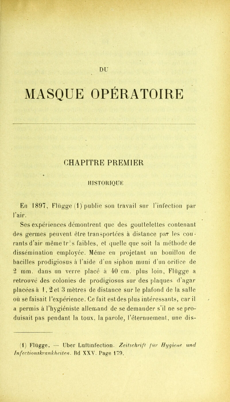 DU MASQUE OPÉRATOIRE CHAPITRE PREMIER % HISTORIQUE En 1897, Elügge (1 ) publie son travail sur l’infection par l’air. Ses expériences démontrent que des gouttelettes contenant des germes peuvent être transportées à distance par les cou- rants d’air mêmetr ' s faibles, et quelle que soit la méthode de dissémination employée. Même en projetant un bouillon de bacilles prodigiosus à l’aide d’un siphon muni d’un orifice de 2 mm. dans un verre placé à 40 cm. plus loin, Flügge a retrouvé des colonies de prodigiosus sur des plaques d’agar placées à 1,2 et 3 mètres de distance sur le plafond de la salle où se faisait l’expérience. Ce fait estdes plus intéressants, car it a permis à l’hygiéniste allemand de se demander s’il ne se pro- duisait pas pendant la toux, la parole, l’éternuement, une dis- (1) Flügge. — Uber Luftinfection. Zeitschrift fur Hygiefie und Infectionskrankheiten. Bd XXV. Page 179.