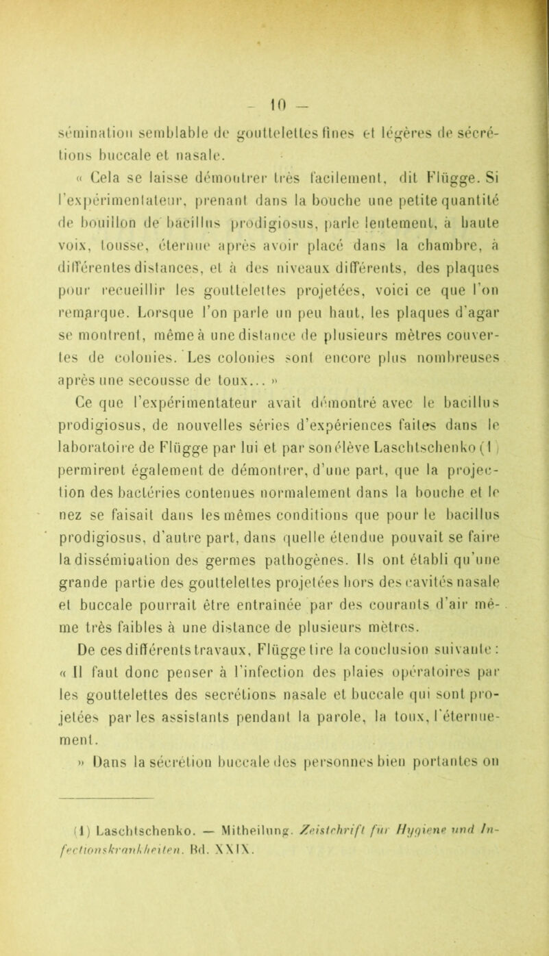 - in- sémination semblable de guuUelelles fines et léj^ères de sécré- tions buccale et nasale. « Cela se laisse démontrer très facilement, dit Flügge. Si rex|)érimenlateiir, prenant dans la bouche une petite quantité de bouillon de bacillus [)i*odigiosus, parle lentement, à haute voix, tousse, éternue après avoir placé dans la chambre, à dilTérentes distances, et k des niveaux difTèrents, des plaques poLii* recueillir les gouttelettes projetées, voici ce que l’on remarque. Lorsque l’on parle un peu haut, les plaques d'agar se montrent, même à une distance de plusieurs mètres couver- tes de colonies. Les colonies sont encore plus nomln*euses après une secousse de toux... Ce que l’expérimentateur avait démontré avec le bacillus prodigiosus, de nouvelles séries d’expériences faites dans le laboratoire de Flügge par lui et par son élève Laschtschenko ( 1 ) permirent également de démontrer, d’une part, que la projec- tion des bactéries contenues normalement dans la bouche et le nez se faisait dans les mêmes conditions que pour le bacillus prodigiosus, d’autre part, dans quelle étendue pouvait se faire la dissémination des germes pathogènes. Ils ont établi qu’une grande partie des gouttelettes projetées hors des cavités nasale et buccale pourrait être entraînée par des courants d’air mê- me très faibles à une distance de plusieurs mètres. De ces différents travaux, Flügge tire la conclusion suivanlc: (( U faut donc penser à l’infection des plaies opératoires par les gouttelettes des secrétions nasale et buccale qui sont pi’o- jetées parles assistants pendant la parole, la toux, réternue- ment. » Dans la sécrétion buccale des personnes bien portantes on (1) Laschtschenko. — Mitheiliin^. Zeisirhrift fur f/ygiene umi !n- ff'CficnnkranUiPÎtPn. Hrl. X\I\.
