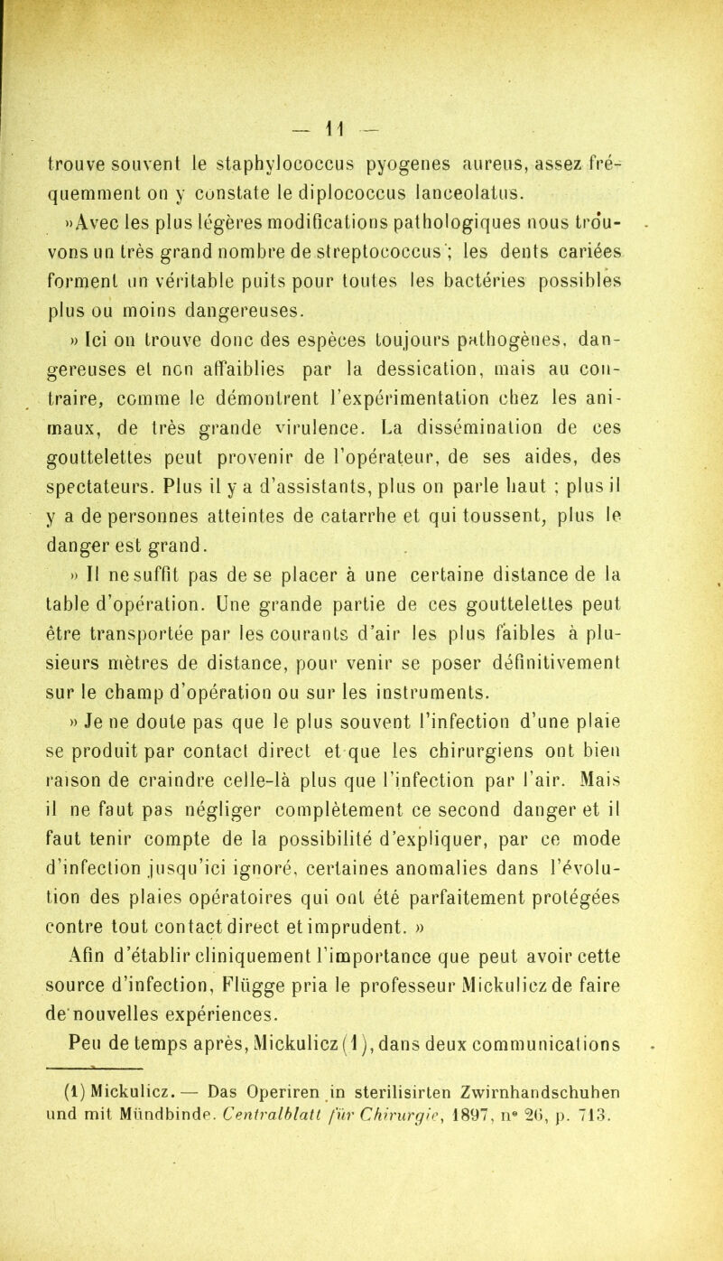 trouve souvent le staphylococcus pyogeiies aureus, assez fré- quemment on y constate le diplococcus lanceolatus. »Avec les plus légères modifications pathologiques nous trou- vons un très grand nombre de streptococcus'; les dents cariées » forment un véritable puits pour toutes les bactéries possibles plus ou moins dangereuses. » Ici on trouve donc des espèces toujours pathogènes, dan- gereuses et non affaiblies par la dessication, mais au con- traire, comme le démontrent l’expérimentation chez les ani- maux, de très grande virulence. La dissémination de ces gouttelettes peut provenir de l’opérateur, de ses aides, des spectateurs. Plus il y a d’assistants, plus on parle haut ; plus il y a de personnes atteintes de catarrhe et qui toussent, plus le danger est grand. » Il ne suffit pas de se placer à une certaine distance de la table d’opération. Une grande partie de ces gouttelettes peut être transportée par les courants d’air les plus faibles à plu- sieurs mètres de distance, pour venir se poser définitivement sur le champ d’opération ou sur les instruments. » Je ne doute pas que le plus souvent l’infection d’une plaie se produit par contact direct et-que les chirurgiens ont bien raison de craindre celle-là plus que l’infection par l’air. Mais il ne faut pas négliger complètement ce second danger et il faut tenir compte de la possibilité d’expliquer, par ce mode d’infection jusqu’ici ignoré, certaines anomalies dans l’évolu- tion des plaies opératoires qui ont été parfaitement protégées contre tout contact direct et imprudent. » Afin d’établir cliniquement l’importance que peut avoir cette source d’infection, Flügge pria le professeur Mickuliczde faire de’nouvelles expériences. Peu de temps après, Mickulicz (1 ), dans deux communications (1) Mickulicz.— Das Operiren in sterilisirten Zwirnhandschuhen und mit Mündbinde. Ceniralblatl fur Chirurgie, 1897, n® 2U, p. 713.