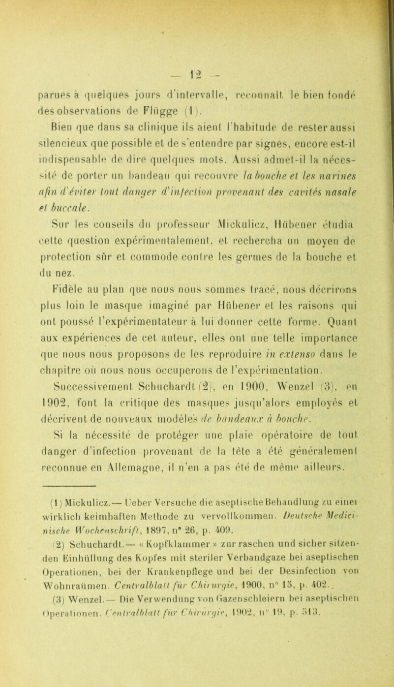 parues à «pielques jours d’intervalle, reconnaît le bien fondé des observations de Flügge ( I). Bien que dans sa clinique iis aient rhabitude de rester aussi silencieux que possible et de s’entendre par signes, encore est-il indispensable de dire quelques mots. Aussi admet-il la néces- site de porter un bandeau qui recouvre lahoucheet les narines afin ffeviter tout damjer (CinlecAion provenant des cavités nasale et buccale. Sur les conseils du professeur Mickulicz, Mübener étudia cette question expérimentalement, et rechercha un nioyen de protection sur et commode contre les germes de la bouche et du nez. Fidèle au plan que nous nous sommes tracé, nous décrirons plus loin le masque imaginé par Hübener et les raisons qui ont poussé l’expérimentateur à lui donner celte forme. Quant aux expériences de cet auteur, elles ont une telle importance que nous nous proposons de les reproduire in extenso dans le chapitre où nous nous occuperons de l’expérimentation. Successivement Schuchardt i!2i, en 1900, Wenzel (3), en 1905, font la critique des masques jusqu’alors employés et décrivent de nouveaux modèles de bandeaux à bouche. Si la nécessité de protège!’ une plaie opératoire de tout • danger d’infection provenant de la tête a été généralement reconnue en Allemagne, il n’en a pas été de même ailleurs. (1 ) Mickulicz.— IJeber Versuche die aseptische Beliandlung zu eiiiei wirklich keimhaften Méthode zu vervollkommen. Deutsche Medici- nische Wocficusch ifi, 1897, ri® 26, p. 409. (2) Schuchardt.— « Koprivlammer » zur raschen und sicher sitzen- den Kinhüllung des Kuptes mil sleriler Verhandgaze hei aseptischen Operationen, hei der Krankenptlege und hei der Désinfection von Wohnraürnen. Centralblatl fur Chu urcfie., 1900, n'' 13, p. 402., (3) Wenzel.— Die Verwendung von (Tazenschleiern hei aseptischen ( !peraliorien. t'enlrnthlatt fur Chirunnc1902, n 19. p. ,31.1.