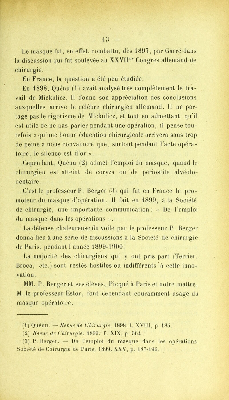 Le masque fui, eu e(fet, combattu, dès 1897, par Garré dans la discussion qui fut soulevée au XXVIP* Congrès allemand de chirurgie. En France, la question a été peu étudiée. En 1898, Quénu (1) avait analysé très complètement le tra- vail de Mickulicz. 11 donne son appréciation des conclusions auxquelles arrive le célèbre chirurgien allemand. Il ne par- tage pas le rigorisme de Mickulicz, et tout en admettant qu’il est utile de ne pas parler pendant une opération, il pense tou- tefois (( qu’une bonne éducation chirurgicale arrivera sans trop de peine à nous convaincre que, surtout pendant l’acte opéra- toire, le silence est d’or ». Cependant, Quénu (2) admet l’emploi du masque, quand le chirurgien est atteint de coryza ou de périostite alvéolo- dentaire. C’est le professeurP. Berger (8) qui fut en France le pro- moteur du masque d’opération. Il fait en 1899, à la Société de chirurgie, une importante communication : « De l’emploi du masque dans les opérations ». La défense chaleureuse du voile par le professeur P. Berger donna lieu aune série de discussions à la Société de chirurgie de Paris, pendant l’année 1899-1900. La majorité des chirurgiens qui y ont pris part (Terrier, Broca, etc.) sont restés hostiles ou indifférents à cette inno- vation. MM. P. Berger et ses élèves, Picqué à Paris et notre maître, M.le professeur Estor, font cependant couramment usage du masque opératoire. (1) Quénu. — Revue de Chirurgie^ 189S, t. XVIH, p. 185. (2) Revue de Chirurgie^ 1899. T. XIX, p. 564. (3) P. Berger. — De l’emploi du masque dans les opérations.