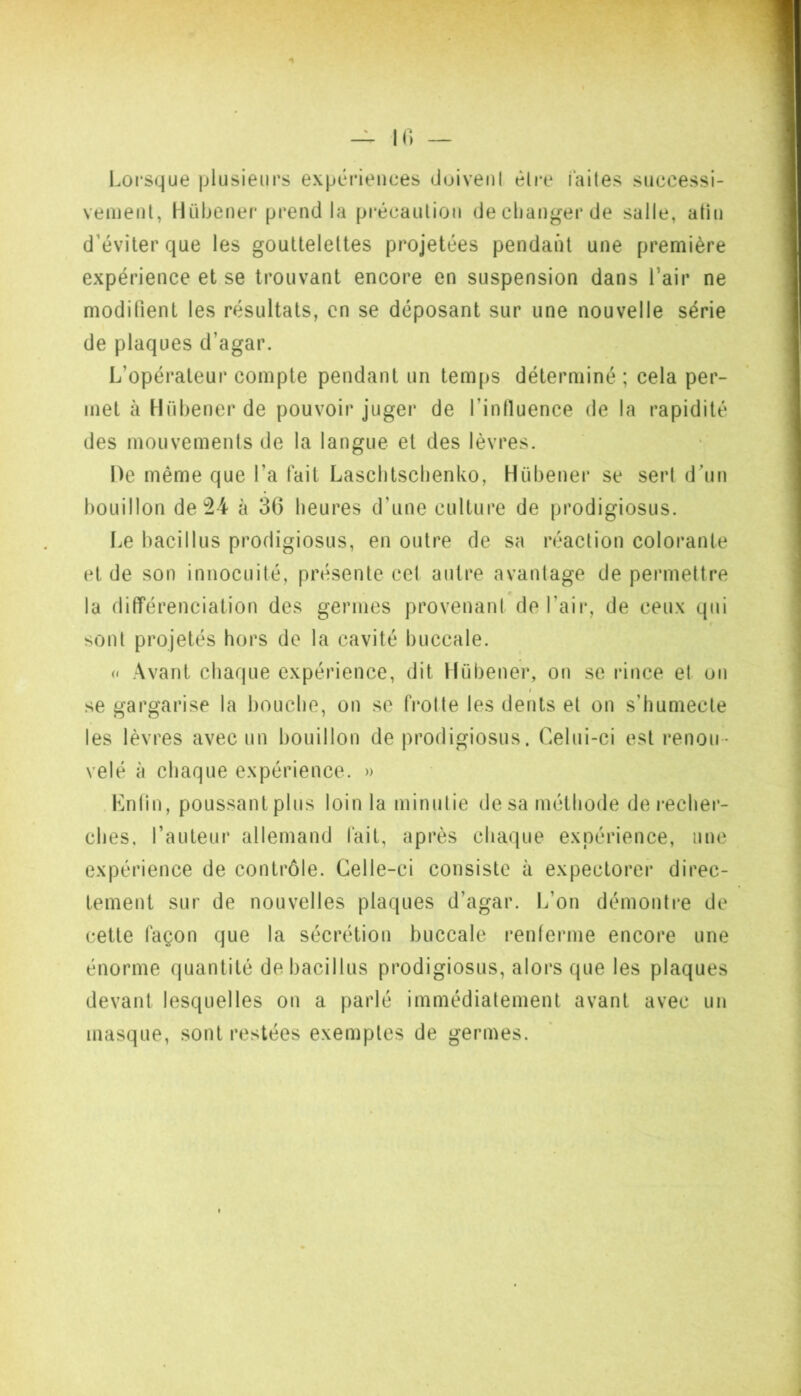 Lorsque plusieurs expériences duivenl èlre laites successi- vement, Hüljener prend la précaution decliangerde salle, atin d’éviter que les gouttelettes projetées pendant une première expérience et se trouvant encore en suspension dans l’air ne modifient les résultats, en se déposant sur une nouvelle série de plaques d’agar. L’opérateur compte pendant un temps déterminé ; cela per- met à Hübener de pouvoir juger de l’intluence de la rapidité des mouvements de la langue et des lèvres. De même que l’a tait Lasclitsclienko, Hübener se sert d'un bouillon de!24 à 36 heures d’une culture de prodigiosus. Le bacillus prodigiosus, en outre de sa réaction colorante et de son innocuité, présente cet antre avantage de permettre la différenciation des germes provenant deraii*, de ceux qui sont projetés hors de la cavité buccale. O Avant chaque expérience, dit Hübener, on se rince et on I se gargarise la bouche, on se frotte les dents et on s’humecte les lèvres avecnn bouillon de prodigiosus. Celui-ci est renou- velé à chaque expérience. » Lntin, poussant plus loin la minutie de sa méthode de recher- ches, l’auteur allemand fait, après chaque expérience, une expérience de contrôle. Celle-ci consiste à expectorer direc- tement sur de nouvelles plaques d’agar. L’on démontre de cette façon que la sécrétion buccale renferme encore une énorme quantité de bacillus prodigiosus, alors que les plaques devant lesquelles on a parlé immédiatement avant avec un masque, sont restées exemples de germes.