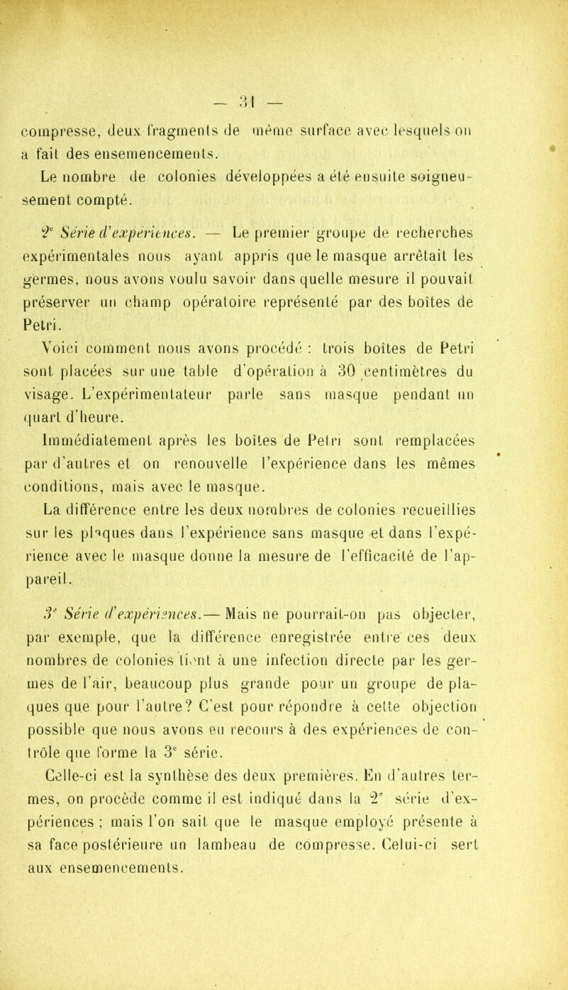 compresse, deux fragments de même surface avec lesquels ou a fait des ensemencements. Le nombre de colonies développées a été ensuite soigneu- sement compté. Série cUexpériences. — Le premier groupe de recherches expérimentales nous ayant appris que le masque arrêtait les germes, nous avons voulu savoir dans quelle mesure il pouvait préserver un champ opératoire représenté par des boîtes de Pétri. Voici comment nous avons procédé : trois boîtes de Pétri sont placées sur une table d’opération à 30 centimètres du visage. L’expérimentateur parle sans masque pendant un quart d’heure. Immédiatement après les boîtes de Pétri sont remplacées par d’autres et on renouvelle l’expérience dans les mêmes conditions, mais avec le masque. La différence entre les deux nombres de colonies recueillies sur les phques dans l’expérience sans masque et dans l’expé- rience avec le masque donne la mesure de l’efficacité de l’ap- pareil. Série (f expériences.— Mais ne pourrait-on pas objecter, par exemple, que la différence enregistrée entre ces deux nombres de colonies tivmt à une infection directe par les ger- mes de l’air, beaucoup plus grande pour un groupe de pla- ques que pour l’autre? C’est pour répondre à cette objection possible que nous avons eu recours à des expériences de con- trôle que forme la 3' série. Celle-ci est la synthèse des deux premières. En d’autres ter- mes, on procède comme il est indiqué dans la T série d’ex- périences ; mais l’on sait que le masque employé présente à sa face postérieure un lambeau de compresse. Celui-ci sert aux ensemencements.