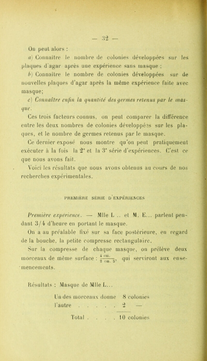 (3n peut alors : a) Cotniaître le iionibre de colonies développées sur les plaques d’agar après une expérience sans masque ; h) Connaître le nombre de colonies développées sur de nouvelles plaques d’agar après la même expérience faite avec masque; c) Connaître enfin la quantité des yernies retenus par le mas- que. Ces trois facteurs connus, on peut comparer la différence entre les deux nombres de colonies développées sur les pla- ques, et le nombre de germes retenus par le masque. Ce dernier exposé nous montre qu'on peut pratiquement exécuter à la fois la et la 3' série d’expériences. C’est ce que nous avons fait. Voici les résultats que nous avons obtenus au cours de nos recherches expérimentales. . PHEMIÈRE SÉRIE d’eXPÉRIENGES l^remière expérience. — Mlle L .. et M. C... parlent pen- dant 3/4 d’heure en portant le masque. On a au préalable fixé sur sa face postérieure, en regard de la bouche, la petite compresse rectangulaire. Sur la compresse de chaque masque, on prélève deux morceaux de même surface : t , qui serviront aux ense- 2 cm. 5’ T ' mencements. Késultals : Masque de Mlle L... Un des morceaux donne 8 colonies l’autre 2 — Total . . 1 0 colonies