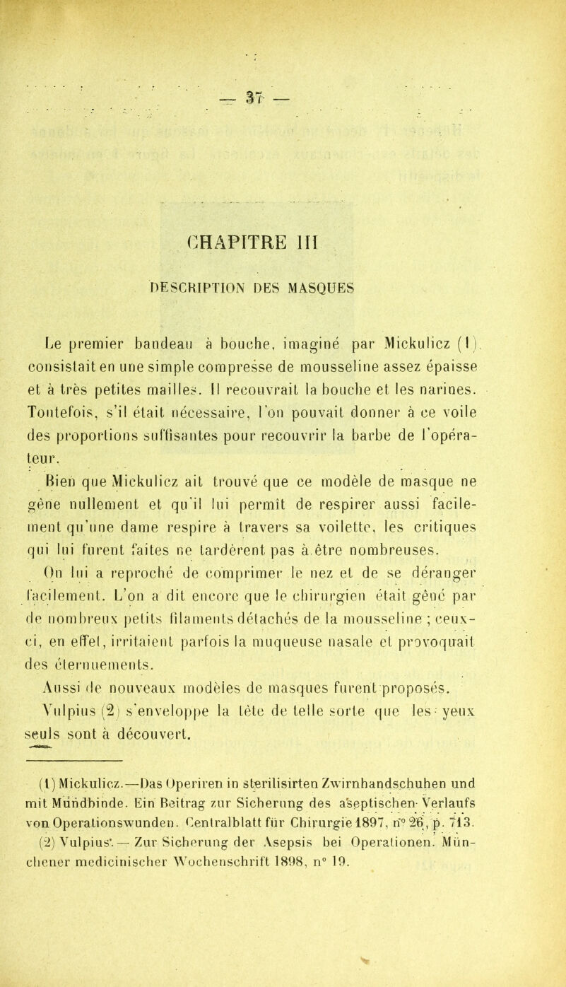 CHAPITRE III DESCRIPTION DES MASQUES Le premier bandeau à bouche, imaginé par MickuÜcz (I), consistait en une simple compresse de mousseline assez épaisse et à très petites mailles. Il recouvrait la bouche et les narines. Toutefois, s’il était nécessaire, Ton pouvait donner à ce voile des proportions suffisantes pour recouvrir la barbe de l’opéra- teur. Bien que Mickulicz ait trouvé que ce modèle de masque ne gène nullement et qu'il lui permît de respirer aussi facile- ment qu’une dame respire à travers sa voilette, les critiques qui lui furent faites ne tardèrent pas à.être nombreuses. On lui a reproché de comprimer le nez et de se déranger facilement. L’on a dit encore que le chirurgien était gêné par de nombreux petits filaments détachés de la mousseline ; ceux- ci, en effet, irritaient parfois la muqueuse nasale et provoquait des ctenuiements. Aussi de nouveaux modèles de masques furent proposés. Vulpius (2) s'enveloppe la tète de telle sorte que les yeux seuls sont à découvert. / (l) Mickulicz.—Das Uperiren in sterilisirten Zwirnhandschuhen und mit Miiiidhinde. Ein Beitrag ziir Sicherung des a'septischen- Verlaufs von Operationswunden. Cenlralblatt für Chirurgie 1897, rî2b, p. 713. (ü) Vulpius’. — Zur Sicherimg der Asepsis bei Operalionen. Mün- cliener medicinischer Wochenschrift 1898, ri® 19.