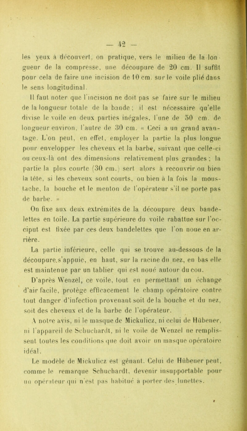 les yeux à découvert, on pratique, vers le milieu de la lon- gueur de la compresse, une découpure de 20 cm. 11 suffit pour cela de faire une incision de 10 cm. sur le voile plié dans le sens longitudinal. Il faut noter que l’incision ne doit pas se faire sur le milieu de la longueur totale de la bande : il est nécessaire qu’elle divise le voile en deux parties inégales, l’une de oO cm. de longueur environ, l’autre de 30 cm. « (^eci a un grand avan- tage. L’on peut, en effet, employer la partie la plus longue pour envelopper les cheveux et la barbe, suivant que celle-ci ou ceux-lcà ont des dimensions relativement plus grandes ; la partie la plus courte (30 cm.) sert alors à recouvrir ou bien la léle, si les cheveux sont courts, ou bien à la fois la mous- tache, la bouche et le menton de l’opérateur s'il ne porte pas (le barbe. » On fixe aux deux extrémités de la découpure deux bande- lettes en toile. La partie supérieure du voile rabattue sur l’oc- ciput est fixée par ces deux bandelettes que l’on noue en ar- rière. La partie inférieure, celle qui se trouve au-dessous de la découpure.s’appuie, en haut, sur la racine du nez, en bas elle est maintenue par un tablier qui est noué autoin* du cou. D’après Wenzel, ce voile, tout en permettant un échange d’air facile, protège efficacement le champ opératoire contre tout danger d’infection provenant soit delà bouche et du nez. soit des cheveux et de la barbe de 1’opéi‘ateur. A not''e avis, ni le mastiuede Mickulicz, ni celui de Hübener, ni l’appareil de Schuchardt, ni le voile de Wenzel ne remplis- sent toutes les condilions (jiie doit avoir un inascpie opératoiiM' idéal. f>e modèle de Mickulicz est gênant. Celui de Hiibener peut, comme le ?’emarque Schuchardt, devenii* insupportable pour lin opér ileur qui n esl pas hahilin’' à porter des liinett(‘s.