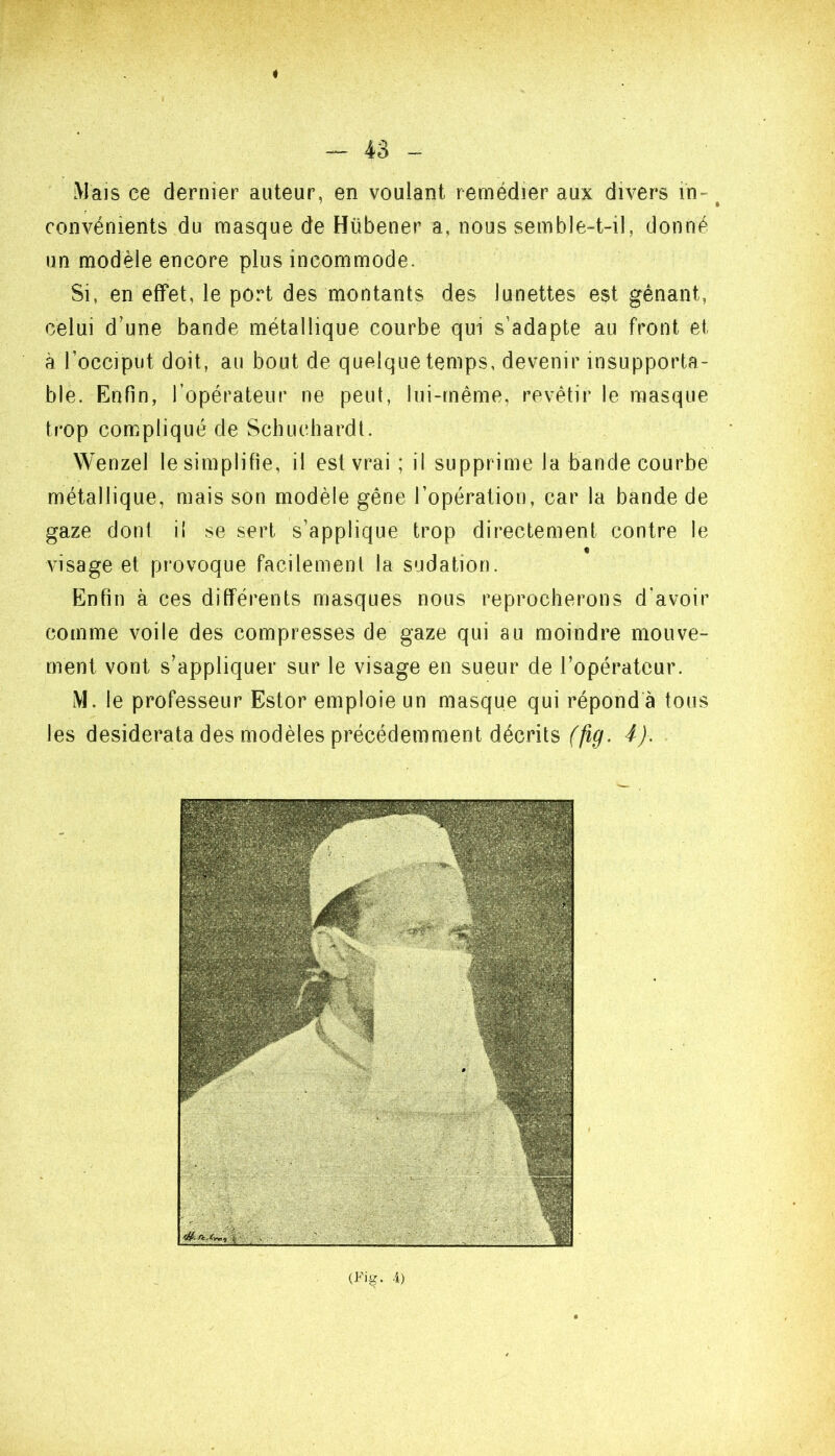 « ^ 43 - Mais ce dernier auteur, en voulant remédier aux divers in- convénients du masque de Hübener a, nous semble-t-il, donné un modèle encore plus incommode. Si, en effet, le port des montants des lunettes est gênant, celui d’une bande métallique courbe qui s’adapte au front et à l’occiput doit, au bout de quelque temps, devenir insupporta- ble. Enfin, ropérateiir ne peut, lui-même, revêtir le masque trop compliqué de Schucbardl. Wenzel le simplifie, il est vrai ; il supprime la bande courbe métallique, mais son modèle gêne l’opération, car la bande de gaze dont il se sert s’applique trop directement contre le visage et provoque facilement la sudation. tlnfin à ces différents masques nous reprocherons d’avoir comme voile des compresses de gaze qui au moindre mouve- ment vont s’appliquer sur le visage en sueur de l’opérateur. M. le professeur Estor emploie un masque qui répond à tous les desiderata des modèles précédemment décrits 4J. {Fig. 4)