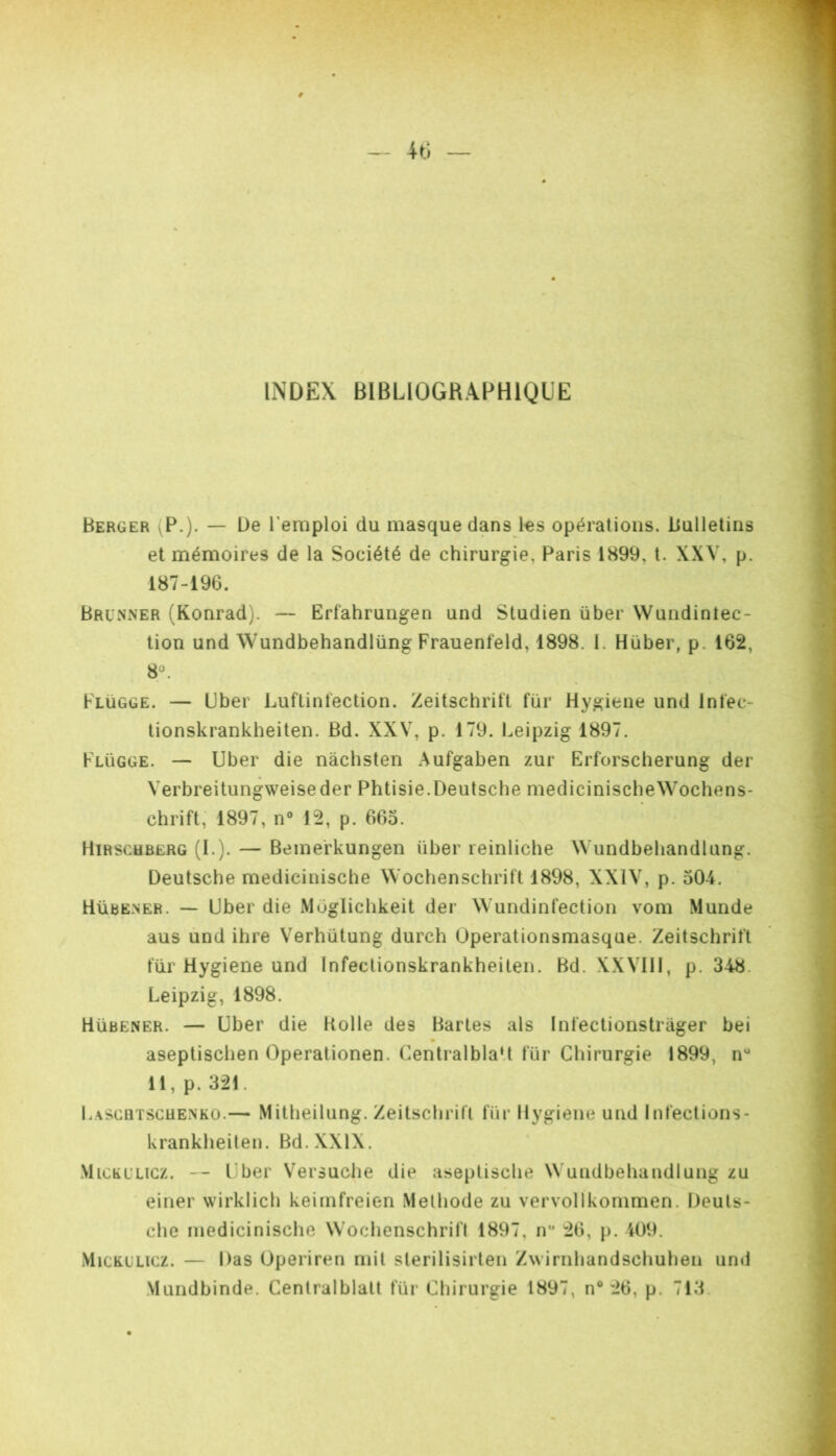 INDEX BIBLIOGRAPHIQUE Berger (P.). — De l’emploi du masque dans les opérations. Bulletins et mémoires de la Société de chirurgie, Paris 1899, t. XXV, p. 187-196. Bru.nner (Konrad). — Erfahrungen und Studien über Wundinlec- tion und Wundbehandlüng Frauenfeld, 1898. 1. Hüber, p. 162, 8°. Flügge. — Uber Luftintection. Zeitschritt fur Hygiene und Infec- tionskrankheiten. Bd. XXV, p. 179. Leipzig 1897. Flügge. — Uber die nàchsten Aufgaben zur Erforscherung der Verbreitungweiseder Phtisie.Deutsche medicinischeWochens- chrift, 1897, n° 12, p. 665. Hirschbërg (L). — Beine'rkungen über reinliche Wundbehandlüng. Deutsche medicinische Wochenschrift 1898, XXIV, p. 504. Hübe.ner. — Uber die Müglichkeit der Wundinfection vom Munde aus und ihre Verhütung durch Operationsmasque. Zeitschrift für Hygiene und Infectionskrankheiten. Bd. XXVIII, p. 348. Leipzig, 1898. Hübener. — Uber die Kolle des Bartes als Infectionstrager bei aseptischen Operationen. Centralblalt für Chirurgie 1899, n“ 11, p. 321. Lascqtscuenko.— Mitheilung. Zeitschrift für Hygiene und Infections- krankheiten. Bd. XXIX. MiCEL’Licz. — Lber Versuche die aseptische Wundbehandlüng zu einer wirklich kei[iifreien Méthode zu vervollkommen. Deuts- che medicinische Wochenschrift 1897, ir 26, p. 409. MicKLLicz. — Das Operiren mit sterilisirten Zw irnhandschuhen und Mundbinde. Centralblalt für Chirurgie 1897, n® 26, p. 713.