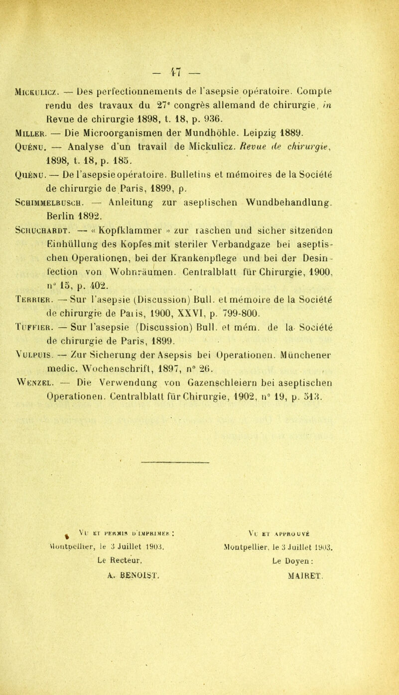 Mickulicz. — Des perfectionnements de l'asepsie opératoire. Compte rendu des travaux du 27® congrès allemand de chirurgie, m Revue de chirurgie 1898, t. 18, p. 936. Miller. — Die Microorganisrnen der Mundhohle. Leipzig 1889. OuÉNU. — Analyse d’un travail de Mickulicz. Revue de chirurgie, 1898, 1.18, p. 185. Quénu. — De l’asepsie opératoire. Bulletins et mémoires de la Société de chirurgie de Paris, 1899, p. ScaiMMELBüSCH. — Anleitung zur aseptischen Wundbehandlung. Berlin 1892. Schuchardt. — « Kopfklammer » zur raschen und sicher sitzenden Einhüllung des Kopfes mit steriler Verbandgaze bei aseptis- chen Operationen, bei der Krankenpflege und bei der Desin- fection von Wohnrâumen. Centralblatt für Chirurgie, 1900, iP 15, p. 402. Terrier. —Sur l’asepsie (Discussion) Bull, et mémoire de la Société de chirurgfe de Paiis, 1900, XXVI, p. 799-800. fuFFiER. —Sur l’asepsie (Discussion) Bull, et mém. de la- Société de chirurgie de Paris, 1899. VüLPUis. — Zur Sicherung der Asepsis bei Operationen. Münchener medic. Wochenschrift, 1897, n 26. Wenzel. — Die Verwendung von Gazenschleiern bei aseptischen Operationen. Centralblatt für Chirurgie, 1902, n'^ 19, p. 513. ^ Vu KT l'EKMIS D l.VIPHlMEh : vlüütpQÜier, le 3 Juillet 1903. Le Recteur, Montpellier, le 3 Juillet 1903. Le Doyen : Vl et approuvé A., BENOIST. MAIRET.