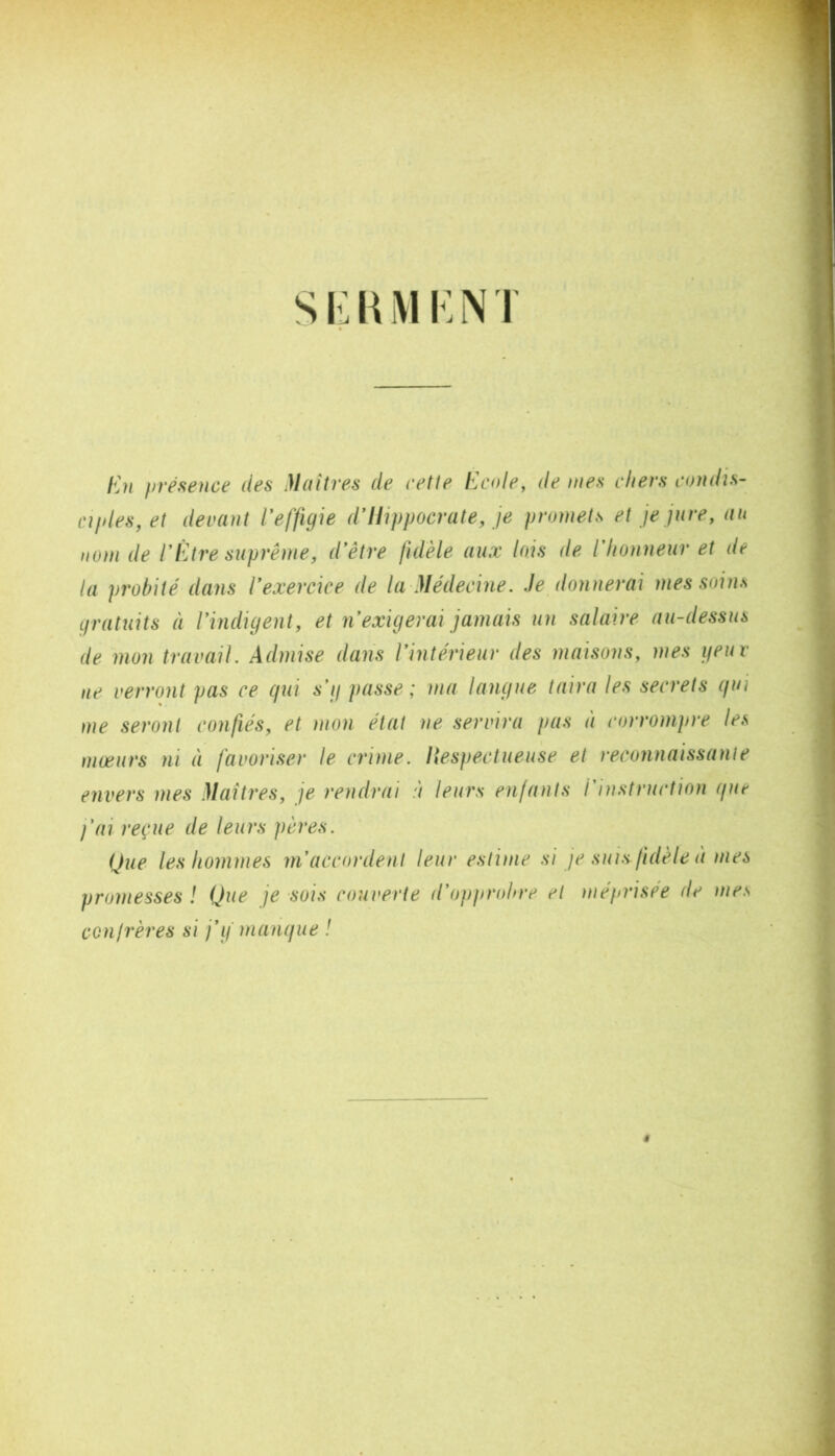 s !•: \{ M !•: N T hhi ffrésence des Maîtres de cette i^c(de, de mes chers condis- aides, et deirnut l'effigîe d'Hippocrate, je promets et je jure, au nom de rÊtre suprême, d'être fidèle aux lois de l'hotiueur et de la pivbité dans l'exercice de la Médecine. Je donnerai mes soins Lfratuits à l'indigent, et n'exigerai jamais un salaire au-dessus de mon travail. Admise dans l'intérieur des maisons, mes geur ne verront pas ce gui s'g passe; ma langue taira les secrets gui me seront confiés, et mon état ne servira pas à corrompre les mœurs ni à favoriser le crime, liespectueuse et reconnaissante envers mes Mai très, je rendrai à leurs enfants i'iitstnu'tion gut l'ai reçue de leurs pères. Que les hommes m'accordent leur estime si je suis fidèle à mes promesses ! Que je sois couverte d’oppn>hre et méprisée de mes confrères si j'g mangue 1