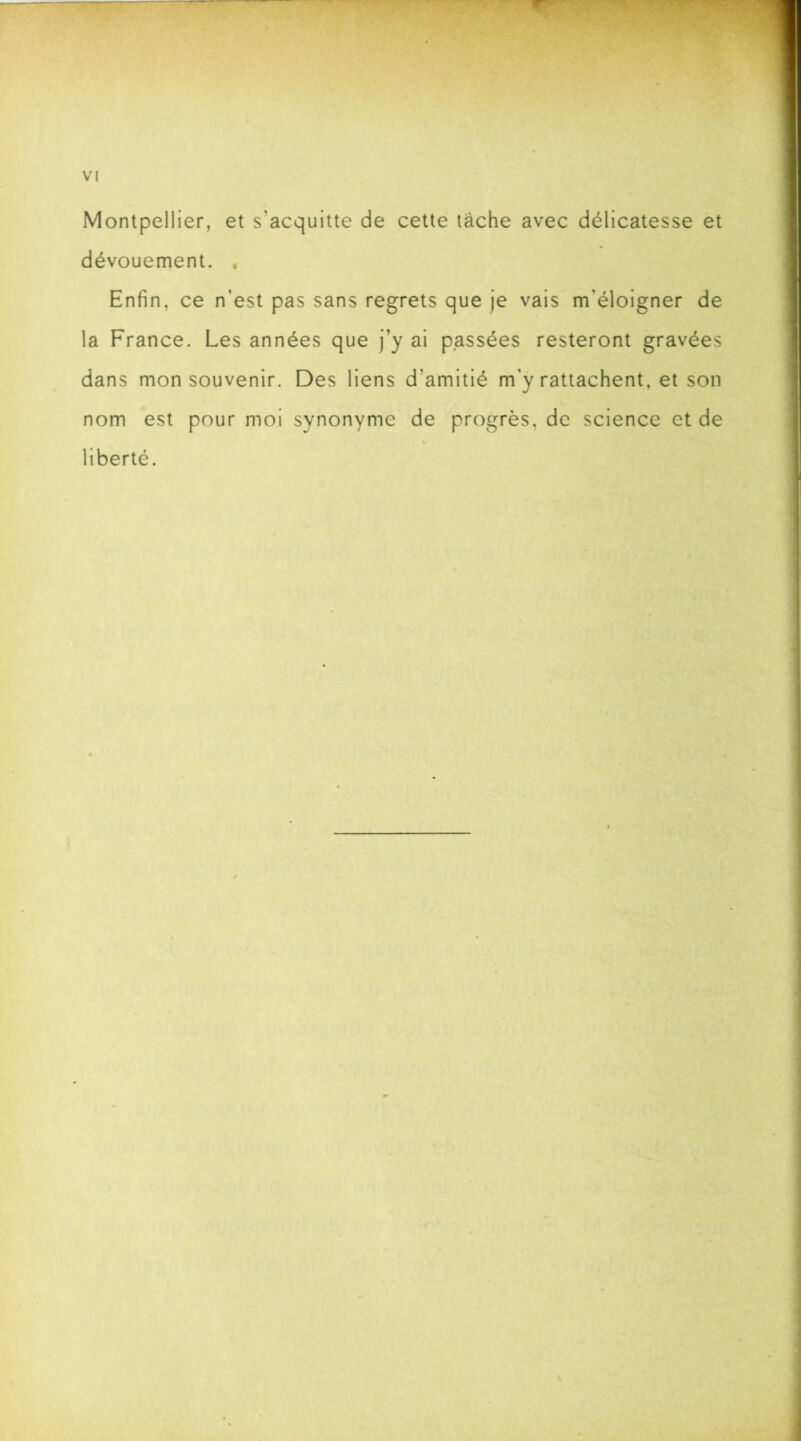 Montpellier, et s'acquitte de cette tâche avec délicatesse et dévouement. . Enfin, ce n'est pas sans regrets que je vais m'éloigner de la France. Les années que j’y ai passées resteront gravées dans mon souvenir. Des liens d’amitié m’y rattachent, et son nom est pour moi synonyme de progrès, de science et de liberté.