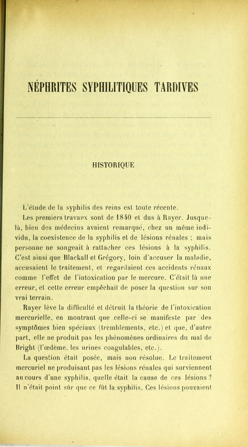 NEPHRITES SYPHILITIQUES TARDIVES HISTORIQUE L'élude de 3a syphilis des reins est toute récente. Les premiers travaux sont de 1840 et dus à Rayer. Jusque- là, bien des médecins avaient remarqué, chez un même indi- vidu, la coexistence de la syphilis et de lésions rénales ; mais personne ne songeait à rattacher ces lésions à la syphilis. C’est ainsi que Blackall et Grégory, loin d’accuser la maladie, accusaient le traitement, et regardaient ces accidents rénaux comme l’effet de l’intoxication par le mercure. C’était là une erreur, et cette erreur empêchait de poser la question sur son vrai terrain. Rayer lève la difficulté et détruit la théorie de l’intoxication mercurielle, en montrant que celle-ci se manifeste par des symptômes bien spéciaux (tremblements, etc.) et que, d’autre part, elle ne produit pas les phénomènes ordinaires du mal de Bright (l’œdème, les urines coagulables, etc.). La question était posée, mais non résolue. Le traitement mercuriel ne produisant pas les lésions rénales qui surviennent au cours d’une syphilis, quelle était la cause de ces lésions? Il n’était point sur que ce fût la syphilis. Ces lésions pouvaient