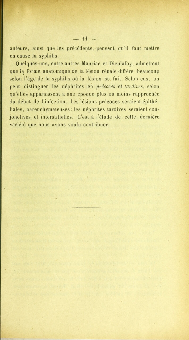 auteurs, ainsi que les précédents, pensent qu’il faut mettre en cause la syphilis. Quelques-uns, entre autres Mauriac et Dieulafoy, admettent que la forme anatomique de la lésion rénale diffère beaucoup selon l’âge de la syphilis où la lésion se fait. Selon eux, on peut distinguer les néphrites en précoces et tardives, selon qu’elles apparaissent à une époque plus ou moins rapprochée du début de l’infection. Les lésions précoces seraient épithé- liales, parenchymateuses ; les néphrites tardives seraient con- jonctives et interstitielles. C’est à fétude de cette dernière variété que nous avons voulu contribuer.