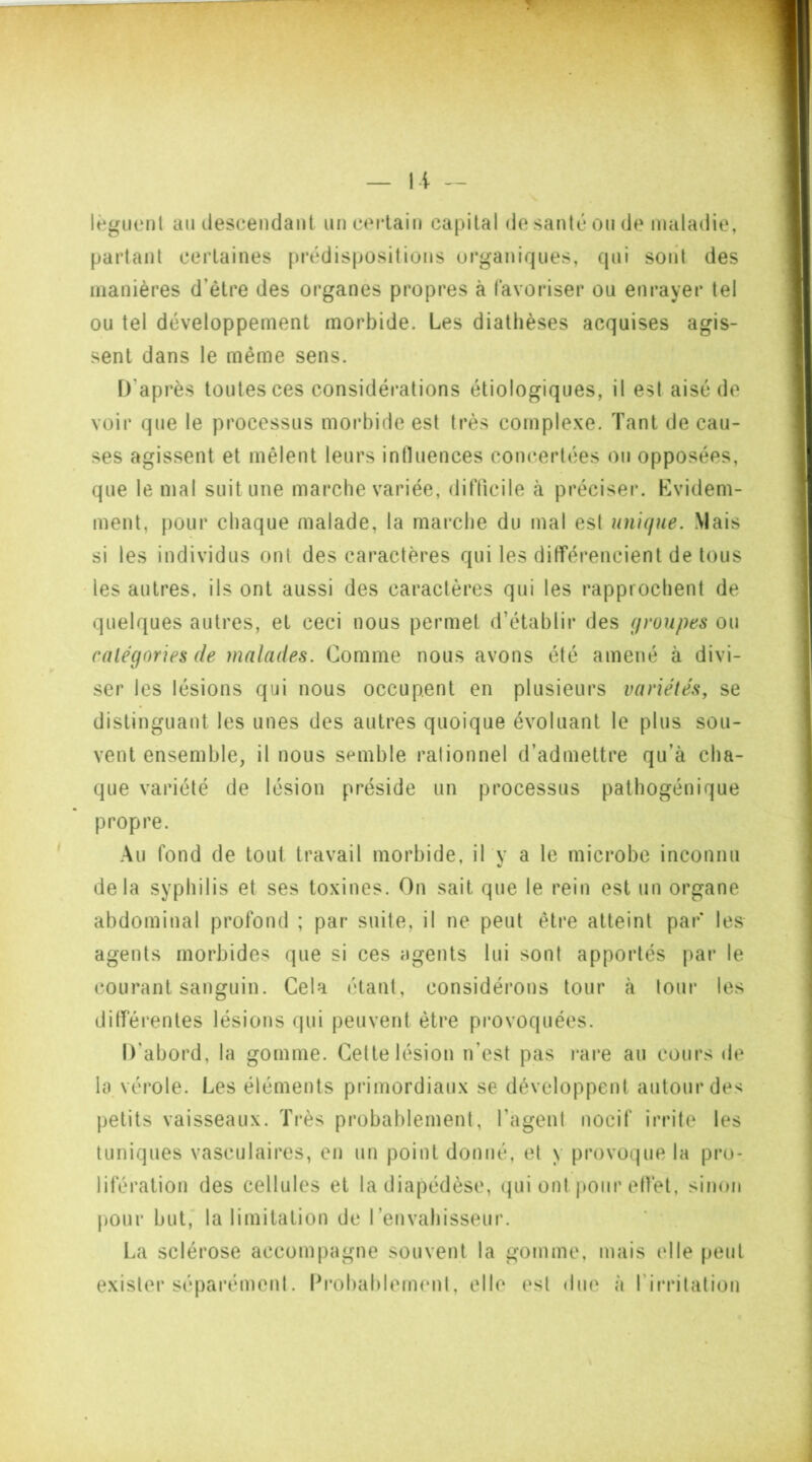 lèguent au descendant un certain capital de santé ou de maladie, partant certaines prédispositions organiques, qui sont des manières d’être des organes propres à favoriser ou enrayer tel ou tel développement morbide. Les diathèses acquises agis- sent dans le même sens. D'après toutes ces considérations étiologiques, il est aisé de voir que le processus morbide est très complexe. Tant de cau- ses agissent et mêlent leurs influences concertées ou opposées, que le mal suit une marche variée, difficile à préciser. Evidem- ment, pour chaque malade, la marche du mal est unique. Mais si les individus ont des caractères qui les différencient de tous les autres, ils ont aussi des caractères qui les rapprochent de quelques autres, et ceci nous permet d’établir des groupes ou catégories de malades. Comme nous avons été amené à divi- ser les lésions qui nous occupent en plusieurs variétés, se distinguant les unes des autres quoique évoluant le plus sou- vent ensemble, il nous semble ralionnel d’admettre qu’à cha- que variété de lésion préside un processus pathogénique propre. Au fond de tout travail morbide, il y a le microbe inconnu delà syphilis et ses toxines. On sait que le rein est un organe abdominal profond ; par suite, il ne peut être atteint par* les agents morbides que si ces agents lui sont apportés par le courant sanguin. Cela étant, considérons tour à tour les différentes lésions qui peuvent être provoquées. D’abord, la gomme. Cette lésion n’est pas rare au cours de la vérole. Les éléments primordiaux se développent autour des petits vaisseaux. Très probablement, l’agent nocif irrite les tuniques vasculaires, en un point donné, et y provoque la pro- lifération des cellules et la diapédèse, qui ont pour effet, sinon pour but, la limitation de l’envahisseur. La sclérose accompagne souvent la gomme, mais elle peut exister séparément. Probablement, elle est due à ! irritation