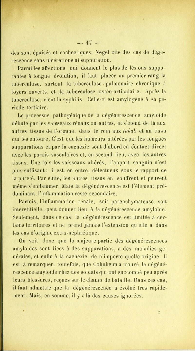 des sont épuisés et cachectiques. Negel cite des cas de dégé- rescence sans ulcérations ni suppuration. Parmi les affections qui donnent le plus de lésions suppu- rantes à longue évolution, il faut placer au premier rang la tuberculose, surtout la tuberculose • pulmonaire chronique à foyers ouverts, et la tuberculose ostéo-articulaire. Après la tuberculose, vient la syphilis. Celle-ci est amylogène à sa pé- riode tertiaire. Le processus pathogénique de la dégénérescence amyloïde débute par les vaisseaux rénaux ou autres, et s’étend de là aux autres tissus de l’organe, dans le rein aux tubuli et au tissu qui les entoure. C’est que les humeurs altérées par les longues suppurations et par la cachexie sont d’abord en contact direct avec les parois vasculaires et, en second lieu, avec les autres tissus. Une fois les vaisseaux altérés, l’apport sanguin n’est plus suffisant ; il est, en outre, défectueux sous le rapport de la pureté. Par suite, les autres tissus en souffrent et peuvent même s’enflammer. Mais la dégénérescence est l’élément pré- dominant, l’inflammation reste secondaire. Parfois, l’inflammation rénale, soit parenchymateuse, soit interstitielle, peut donner lieu à la dégénérescence amyloïde. Seulement, dans ce cas, la dégénérescence est limitée à cer- tains territoires et ne prend jamais l’extension qu’elle a dans les cas d’origine extra-néphrétique. On voit donc que la majeure partie des dégénérescences amyloïdes sont liées à des suppurations, à des maladies gé- nérales, et enfin à la cachexie de n’importe quelle origine. 11 est à remarquer, toutefois, que Cohnheim a trouvé la dégéné- % rescence amyloïde chez des soldats qui ont succombé peu après leurs blessures, reçues sur le champ de bataille. Dans ces cas, il faut admettre que la dégénérescence a évolué très rapide- ment. Mais, en somme, il y a là des causes ignorées. 9