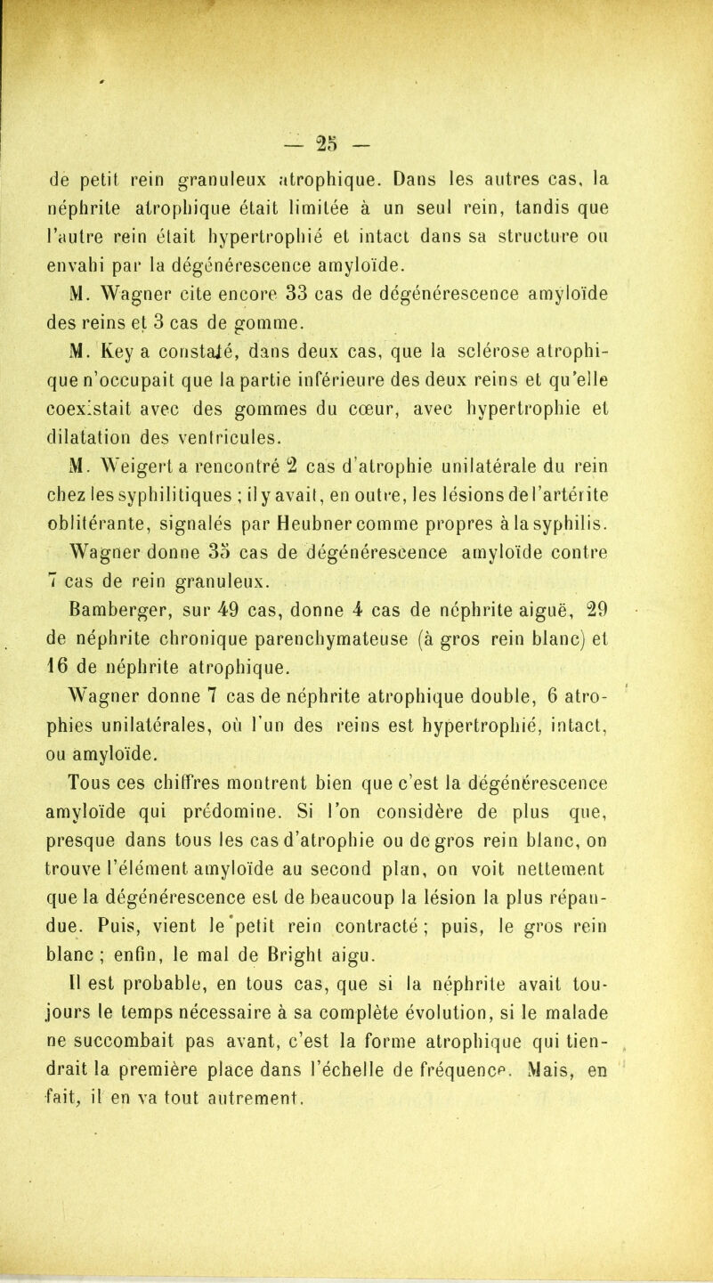 de petit rein granuleux atrophique. Dans les autres cas, la néphrite atrophique était limitée à un seul rein, tandis que l’autre rein était hypertrophié et intact dans sa structure ou envahi par la dégénérescence amyloïde. M. Wagner cite encore 33 cas de dégénérescence amyloïde des reins et 3 cas de gomme. M. Key a constaté, dans deux cas, que la sclérose atrophi- que n’occupait que la partie inférieure des deux reins et qu’elle coexistait avec des gommes du cœur, avec hypertrophie et dilatation des ventricules. M. Weigerta rencontré 2 cas d’atrophie unilatérale du rein chez les syphilitiques ; il y avait, en outre, les lésions de Tartérite oblitérante, signalés par Heubner comme propres à la syphilis. Wagner donne 35 cas de dégénérescence amyloïde contre 7 cas de rein granuleux. Bamberger, sur 49 cas, donne 4 cas de néphrite aiguë, 29 de néphrite chronique parenchymateuse (à gros rein blanc) et 16 de néphrite atrophique. Wagner donne 7 cas de néphrite atrophique double, 6 atro- phies unilatérales, où l’un des reins est hypertrophié, intact, ou amyloïde. Tous ces chiffres montrent bien que c’est la dégénérescence amyloïde qui prédomine. Si l’on considère de plus que, presque dans tous les cas d’atrophie ou de gros rein blanc, on trouve l’élément amyloïde au second plan, on voit nettement que la dégénérescence est de beaucoup la lésion la plus répan- due. Puis, vient le petit rein contracté; puis, le gros rein blanc; enfin, le mal de Bright aigu. 11 est probable, en tous cas, que si la néphrite avait tou- jours le temps nécessaire à sa complète évolution, si le malade ne succombait pas avant, c’est la forme atrophique qui tien- drait la première place dans l’échelle de fréquence. Mais, en •fait, il en va tout autrement.