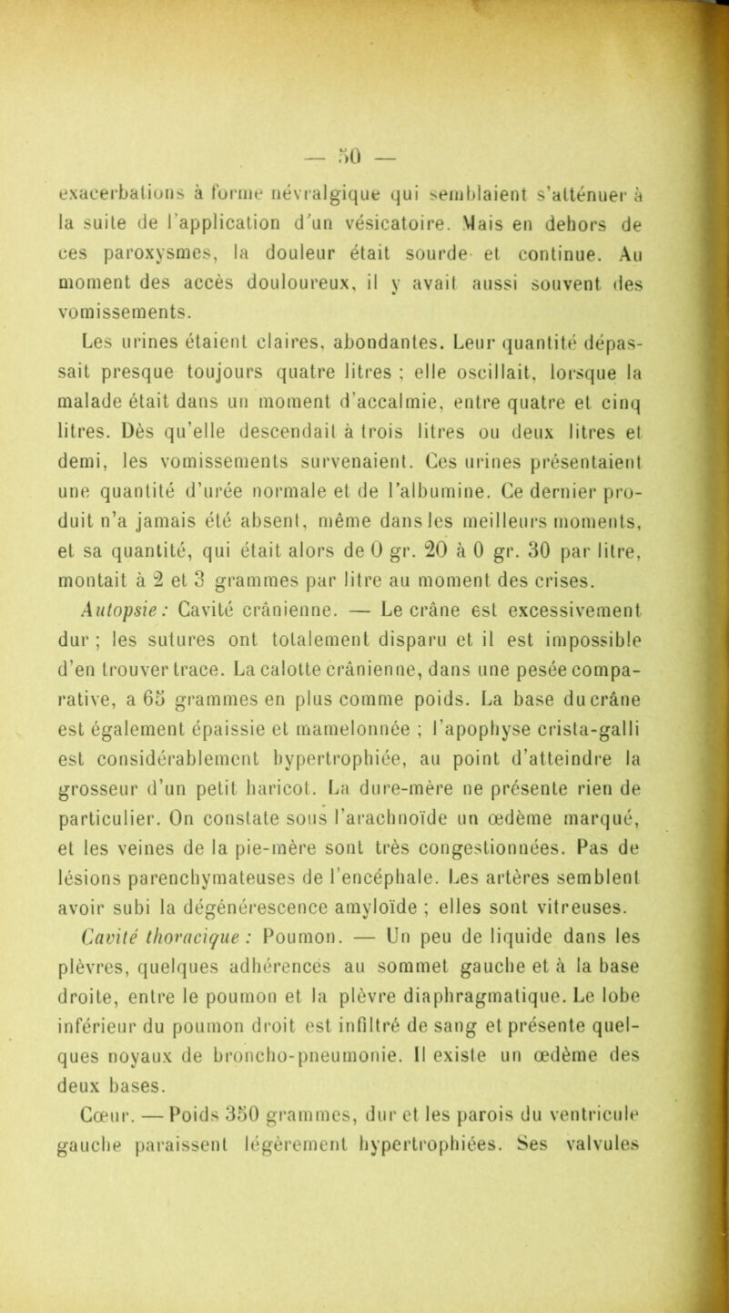 exacerbations à forme névralgique qui semblaient s’atténuer à la suite de l’application d'un vésicatoire. Mais en dehors de ces paroxysmes, la douleur était sourde- et continue. Au moment des accès douloureux, il y avait aussi souvent des vomissements. Les urines étaient claires, abondantes. Leur quantité dépas- sait presque toujours quatre litres ; elle oscillait, lorsque la malade était dans un moment d’accalmie, entre quatre et cinq litres. Dès qu’elle descendail à trois litres ou deux litres et demi, les vomissements survenaient. Ces urines présentaient une quantité d’urée normale et de l’albumine. Ce dernier pro- duit n’a jamais été absent, même dans les meilleurs moments, et sa quantité, qui était alors de 0 gr. 20 à 0 gr. 30 par litre, montait à 2 et 3 grammes par litre au moment des crises. Autopsie: Cavité crânienne. — Le crâne est excessivement dur ; les sutures ont totalement disparu et il est impossible d’en trouver trace. La calotte crânienne, dans une pesée compa- rative, a 65 grammes en plus comme poids. La base du crâne est également épaissie et mamelonnée ; l’apophyse crista-galli est considérablement hypertrophiée, au point d’atteindre la grosseur d’un petit haricot. La dure-mère ne présente rien de particulier. On constate sous l’arachnoïde un œdème marqué, et les veines de la pie-mère sont très congestionnées. Pas de lésions parenchymateuses de l’encéphale. Les artères semblent avoir subi la dégénérescence amyloïde ; elles sont vitreuses. Cavité thoracique : Poumon. — Un peu de liquide dans les plèvres, quelques adhérences au sommet gauche et à la base droite, entre le poumon et la plèvre diaphragmatique. Le lobe inférieur du poumon droit est infiltré de sang et présente quel- ques noyaux de broncho-pneumonie. Il existe un œdème des deux bases. Cœur. — Poids 350 grammes, dur et les parois du ventricule gauche paraissent légèrement hypertrophiées. Ses valvules